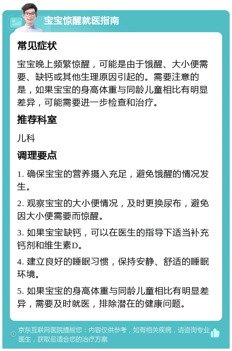 宝宝惊醒就医指南 常见症状 宝宝晚上频繁惊醒，可能是由于饿醒、大小便需要、缺钙或其他生理原因引起的。需要注意的是，如果宝宝的身高体重与同龄儿童相比有明显差异，可能需要进一步检查和治疗。 推荐科室 儿科 调理要点 1. 确保宝宝的营养摄入充足，避免饿醒的情况发生。 2. 观察宝宝的大小便情况，及时更换尿布，避免因大小便需要而惊醒。 3. 如果宝宝缺钙，可以在医生的指导下适当补充钙剂和维生素D。 4. 建立良好的睡眠习惯，保持安静、舒适的睡眠环境。 5. 如果宝宝的身高体重与同龄儿童相比有明显差异，需要及时就医，排除潜在的健康问题。