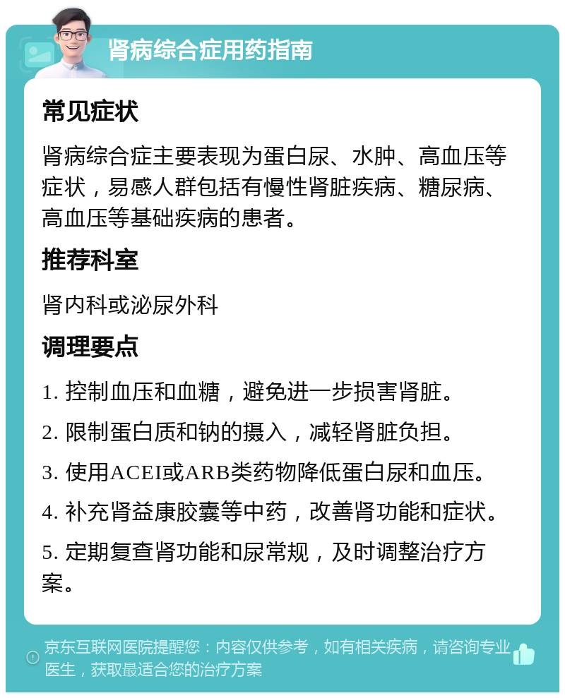 肾病综合症用药指南 常见症状 肾病综合症主要表现为蛋白尿、水肿、高血压等症状，易感人群包括有慢性肾脏疾病、糖尿病、高血压等基础疾病的患者。 推荐科室 肾内科或泌尿外科 调理要点 1. 控制血压和血糖，避免进一步损害肾脏。 2. 限制蛋白质和钠的摄入，减轻肾脏负担。 3. 使用ACEI或ARB类药物降低蛋白尿和血压。 4. 补充肾益康胶囊等中药，改善肾功能和症状。 5. 定期复查肾功能和尿常规，及时调整治疗方案。