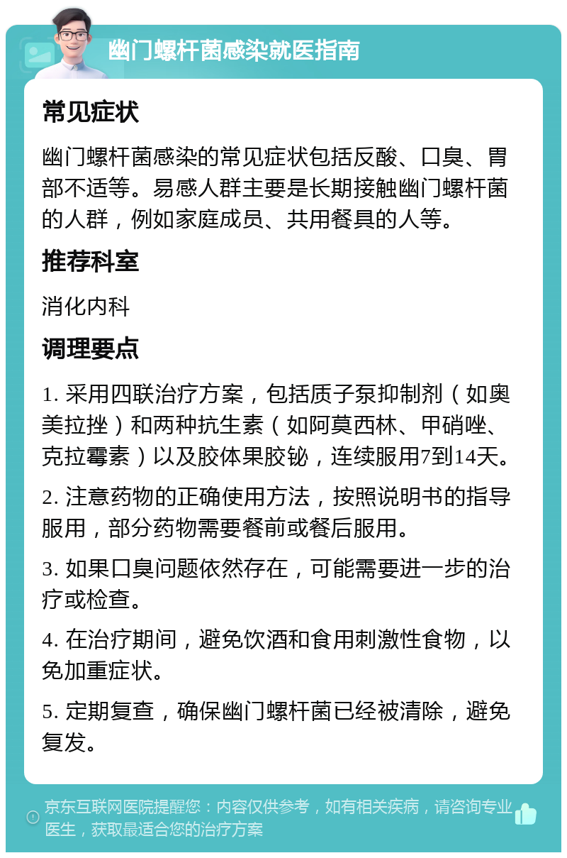 幽门螺杆菌感染就医指南 常见症状 幽门螺杆菌感染的常见症状包括反酸、口臭、胃部不适等。易感人群主要是长期接触幽门螺杆菌的人群，例如家庭成员、共用餐具的人等。 推荐科室 消化内科 调理要点 1. 采用四联治疗方案，包括质子泵抑制剂（如奥美拉挫）和两种抗生素（如阿莫西林、甲硝唑、克拉霉素）以及胶体果胶铋，连续服用7到14天。 2. 注意药物的正确使用方法，按照说明书的指导服用，部分药物需要餐前或餐后服用。 3. 如果口臭问题依然存在，可能需要进一步的治疗或检查。 4. 在治疗期间，避免饮酒和食用刺激性食物，以免加重症状。 5. 定期复查，确保幽门螺杆菌已经被清除，避免复发。