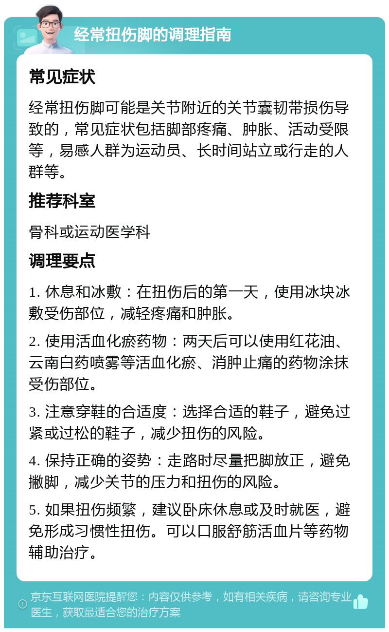 经常扭伤脚的调理指南 常见症状 经常扭伤脚可能是关节附近的关节囊韧带损伤导致的，常见症状包括脚部疼痛、肿胀、活动受限等，易感人群为运动员、长时间站立或行走的人群等。 推荐科室 骨科或运动医学科 调理要点 1. 休息和冰敷：在扭伤后的第一天，使用冰块冰敷受伤部位，减轻疼痛和肿胀。 2. 使用活血化瘀药物：两天后可以使用红花油、云南白药喷雾等活血化瘀、消肿止痛的药物涂抹受伤部位。 3. 注意穿鞋的合适度：选择合适的鞋子，避免过紧或过松的鞋子，减少扭伤的风险。 4. 保持正确的姿势：走路时尽量把脚放正，避免撇脚，减少关节的压力和扭伤的风险。 5. 如果扭伤频繁，建议卧床休息或及时就医，避免形成习惯性扭伤。可以口服舒筋活血片等药物辅助治疗。