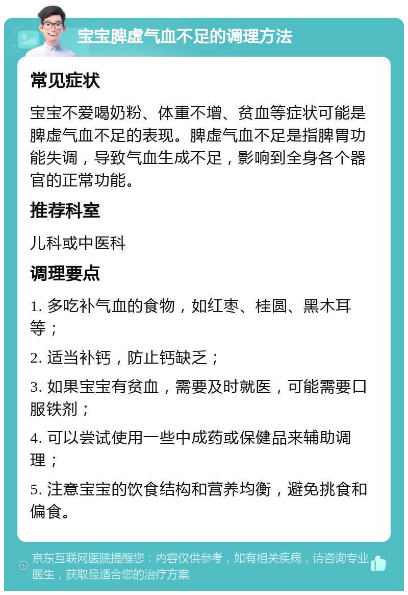 宝宝脾虚气血不足的调理方法 常见症状 宝宝不爱喝奶粉、体重不增、贫血等症状可能是脾虚气血不足的表现。脾虚气血不足是指脾胃功能失调，导致气血生成不足，影响到全身各个器官的正常功能。 推荐科室 儿科或中医科 调理要点 1. 多吃补气血的食物，如红枣、桂圆、黑木耳等； 2. 适当补钙，防止钙缺乏； 3. 如果宝宝有贫血，需要及时就医，可能需要口服铁剂； 4. 可以尝试使用一些中成药或保健品来辅助调理； 5. 注意宝宝的饮食结构和营养均衡，避免挑食和偏食。