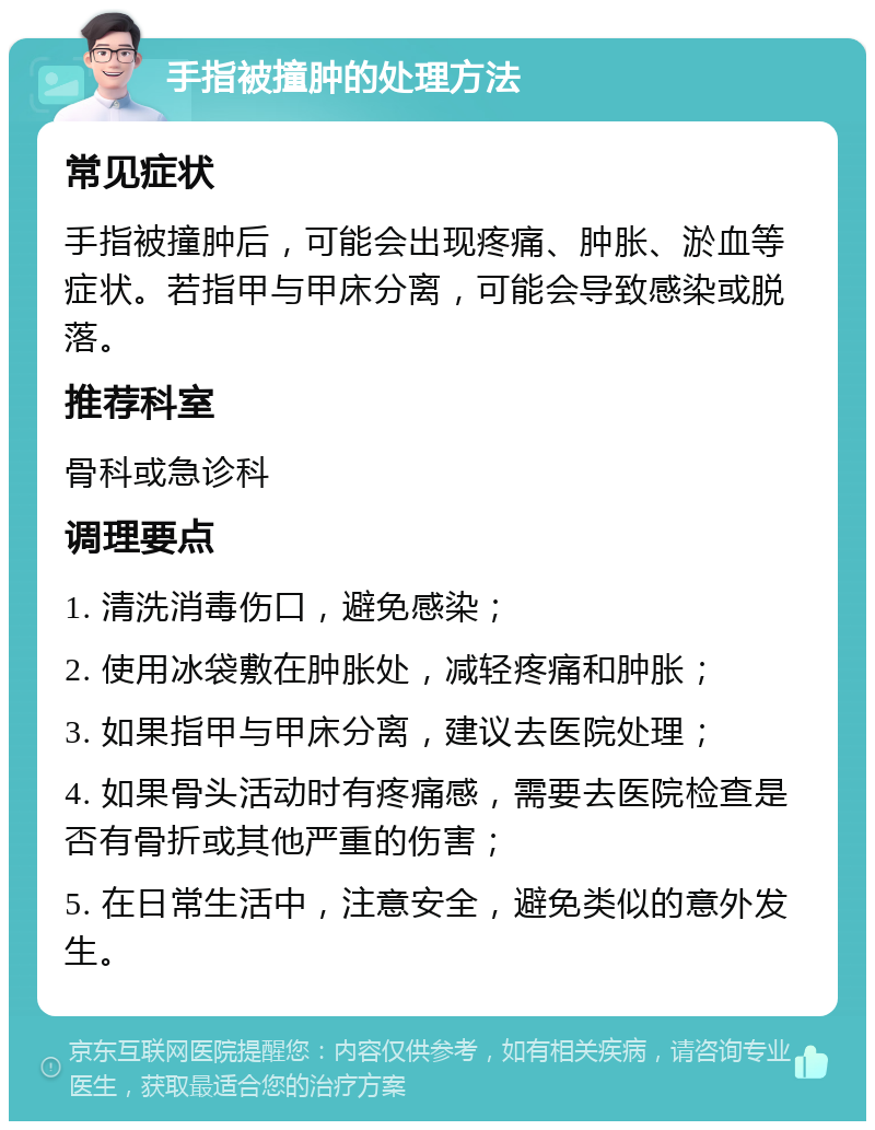 手指被撞肿的处理方法 常见症状 手指被撞肿后，可能会出现疼痛、肿胀、淤血等症状。若指甲与甲床分离，可能会导致感染或脱落。 推荐科室 骨科或急诊科 调理要点 1. 清洗消毒伤口，避免感染； 2. 使用冰袋敷在肿胀处，减轻疼痛和肿胀； 3. 如果指甲与甲床分离，建议去医院处理； 4. 如果骨头活动时有疼痛感，需要去医院检查是否有骨折或其他严重的伤害； 5. 在日常生活中，注意安全，避免类似的意外发生。