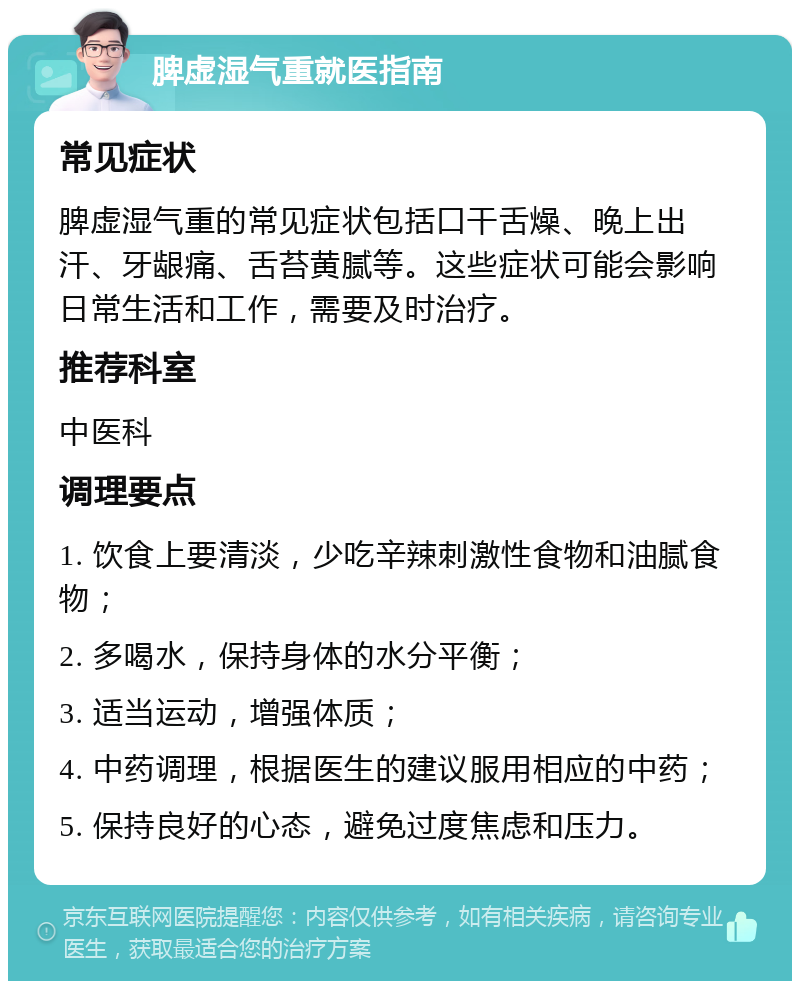 脾虚湿气重就医指南 常见症状 脾虚湿气重的常见症状包括口干舌燥、晚上出汗、牙龈痛、舌苔黄腻等。这些症状可能会影响日常生活和工作，需要及时治疗。 推荐科室 中医科 调理要点 1. 饮食上要清淡，少吃辛辣刺激性食物和油腻食物； 2. 多喝水，保持身体的水分平衡； 3. 适当运动，增强体质； 4. 中药调理，根据医生的建议服用相应的中药； 5. 保持良好的心态，避免过度焦虑和压力。