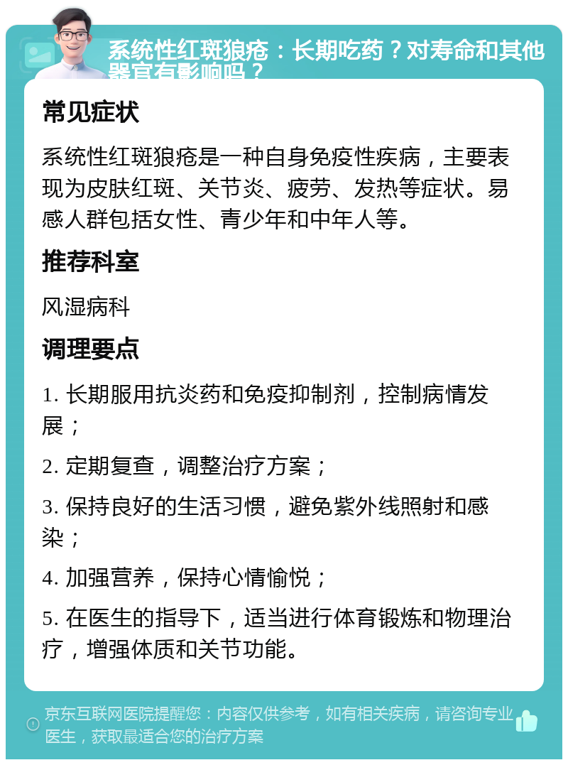 系统性红斑狼疮：长期吃药？对寿命和其他器官有影响吗？ 常见症状 系统性红斑狼疮是一种自身免疫性疾病，主要表现为皮肤红斑、关节炎、疲劳、发热等症状。易感人群包括女性、青少年和中年人等。 推荐科室 风湿病科 调理要点 1. 长期服用抗炎药和免疫抑制剂，控制病情发展； 2. 定期复查，调整治疗方案； 3. 保持良好的生活习惯，避免紫外线照射和感染； 4. 加强营养，保持心情愉悦； 5. 在医生的指导下，适当进行体育锻炼和物理治疗，增强体质和关节功能。