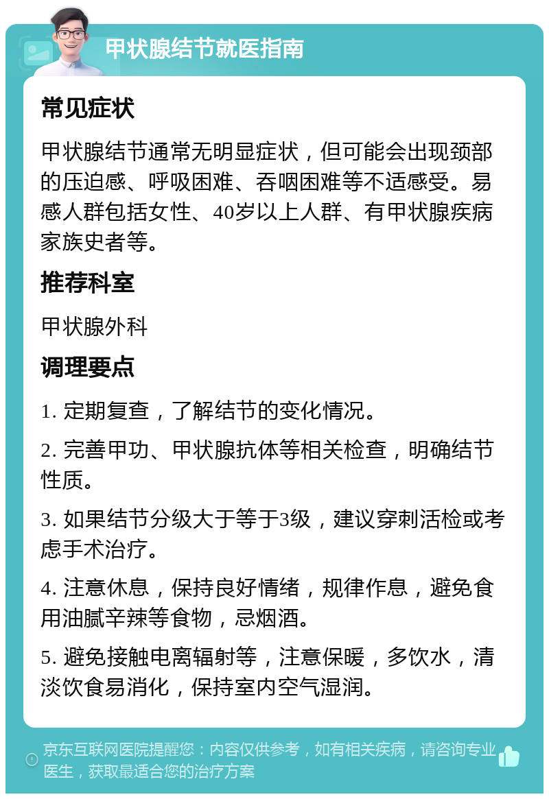 甲状腺结节就医指南 常见症状 甲状腺结节通常无明显症状，但可能会出现颈部的压迫感、呼吸困难、吞咽困难等不适感受。易感人群包括女性、40岁以上人群、有甲状腺疾病家族史者等。 推荐科室 甲状腺外科 调理要点 1. 定期复查，了解结节的变化情况。 2. 完善甲功、甲状腺抗体等相关检查，明确结节性质。 3. 如果结节分级大于等于3级，建议穿刺活检或考虑手术治疗。 4. 注意休息，保持良好情绪，规律作息，避免食用油腻辛辣等食物，忌烟酒。 5. 避免接触电离辐射等，注意保暖，多饮水，清淡饮食易消化，保持室内空气湿润。