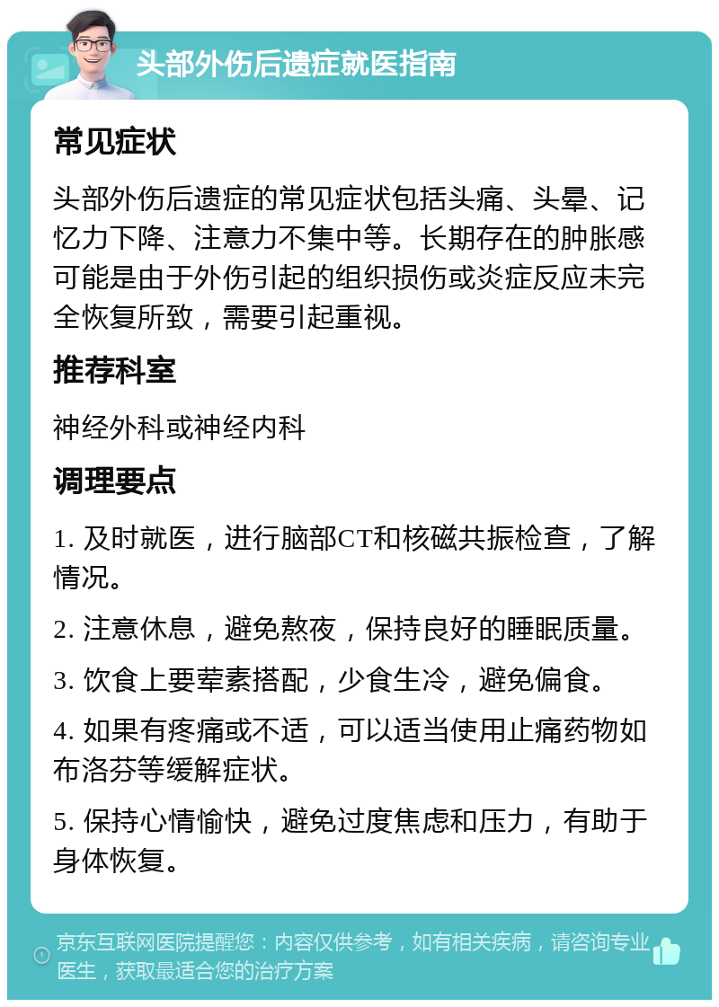 头部外伤后遗症就医指南 常见症状 头部外伤后遗症的常见症状包括头痛、头晕、记忆力下降、注意力不集中等。长期存在的肿胀感可能是由于外伤引起的组织损伤或炎症反应未完全恢复所致，需要引起重视。 推荐科室 神经外科或神经内科 调理要点 1. 及时就医，进行脑部CT和核磁共振检查，了解情况。 2. 注意休息，避免熬夜，保持良好的睡眠质量。 3. 饮食上要荤素搭配，少食生冷，避免偏食。 4. 如果有疼痛或不适，可以适当使用止痛药物如布洛芬等缓解症状。 5. 保持心情愉快，避免过度焦虑和压力，有助于身体恢复。