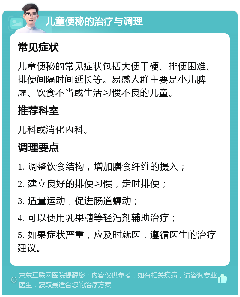 儿童便秘的治疗与调理 常见症状 儿童便秘的常见症状包括大便干硬、排便困难、排便间隔时间延长等。易感人群主要是小儿脾虚、饮食不当或生活习惯不良的儿童。 推荐科室 儿科或消化内科。 调理要点 1. 调整饮食结构，增加膳食纤维的摄入； 2. 建立良好的排便习惯，定时排便； 3. 适量运动，促进肠道蠕动； 4. 可以使用乳果糖等轻泻剂辅助治疗； 5. 如果症状严重，应及时就医，遵循医生的治疗建议。