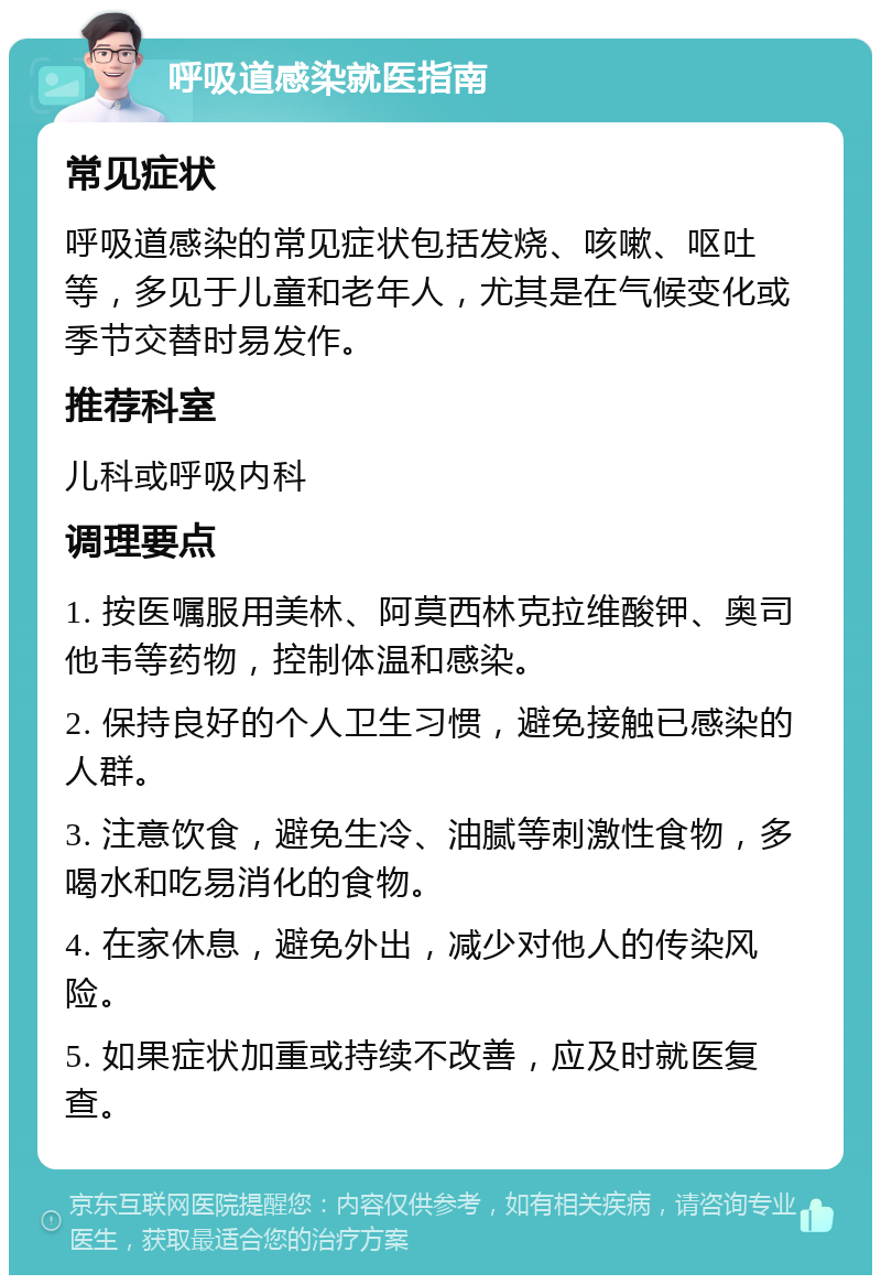 呼吸道感染就医指南 常见症状 呼吸道感染的常见症状包括发烧、咳嗽、呕吐等，多见于儿童和老年人，尤其是在气候变化或季节交替时易发作。 推荐科室 儿科或呼吸内科 调理要点 1. 按医嘱服用美林、阿莫西林克拉维酸钾、奥司他韦等药物，控制体温和感染。 2. 保持良好的个人卫生习惯，避免接触已感染的人群。 3. 注意饮食，避免生冷、油腻等刺激性食物，多喝水和吃易消化的食物。 4. 在家休息，避免外出，减少对他人的传染风险。 5. 如果症状加重或持续不改善，应及时就医复查。