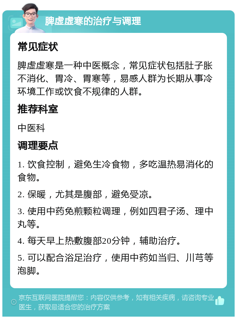 脾虚虚寒的治疗与调理 常见症状 脾虚虚寒是一种中医概念，常见症状包括肚子胀不消化、胃冷、胃寒等，易感人群为长期从事冷环境工作或饮食不规律的人群。 推荐科室 中医科 调理要点 1. 饮食控制，避免生冷食物，多吃温热易消化的食物。 2. 保暖，尤其是腹部，避免受凉。 3. 使用中药免煎颗粒调理，例如四君子汤、理中丸等。 4. 每天早上热敷腹部20分钟，辅助治疗。 5. 可以配合浴足治疗，使用中药如当归、川芎等泡脚。