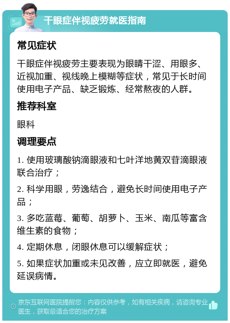 干眼症伴视疲劳就医指南 常见症状 干眼症伴视疲劳主要表现为眼睛干涩、用眼多、近视加重、视线晚上模糊等症状，常见于长时间使用电子产品、缺乏锻炼、经常熬夜的人群。 推荐科室 眼科 调理要点 1. 使用玻璃酸钠滴眼液和七叶洋地黄双苷滴眼液联合治疗； 2. 科学用眼，劳逸结合，避免长时间使用电子产品； 3. 多吃蓝莓、葡萄、胡萝卜、玉米、南瓜等富含维生素的食物； 4. 定期休息，闭眼休息可以缓解症状； 5. 如果症状加重或未见改善，应立即就医，避免延误病情。