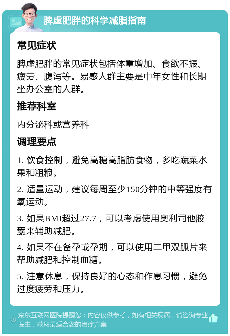 脾虚肥胖的科学减脂指南 常见症状 脾虚肥胖的常见症状包括体重增加、食欲不振、疲劳、腹泻等。易感人群主要是中年女性和长期坐办公室的人群。 推荐科室 内分泌科或营养科 调理要点 1. 饮食控制，避免高糖高脂肪食物，多吃蔬菜水果和粗粮。 2. 适量运动，建议每周至少150分钟的中等强度有氧运动。 3. 如果BMI超过27.7，可以考虑使用奥利司他胶囊来辅助减肥。 4. 如果不在备孕或孕期，可以使用二甲双胍片来帮助减肥和控制血糖。 5. 注意休息，保持良好的心态和作息习惯，避免过度疲劳和压力。