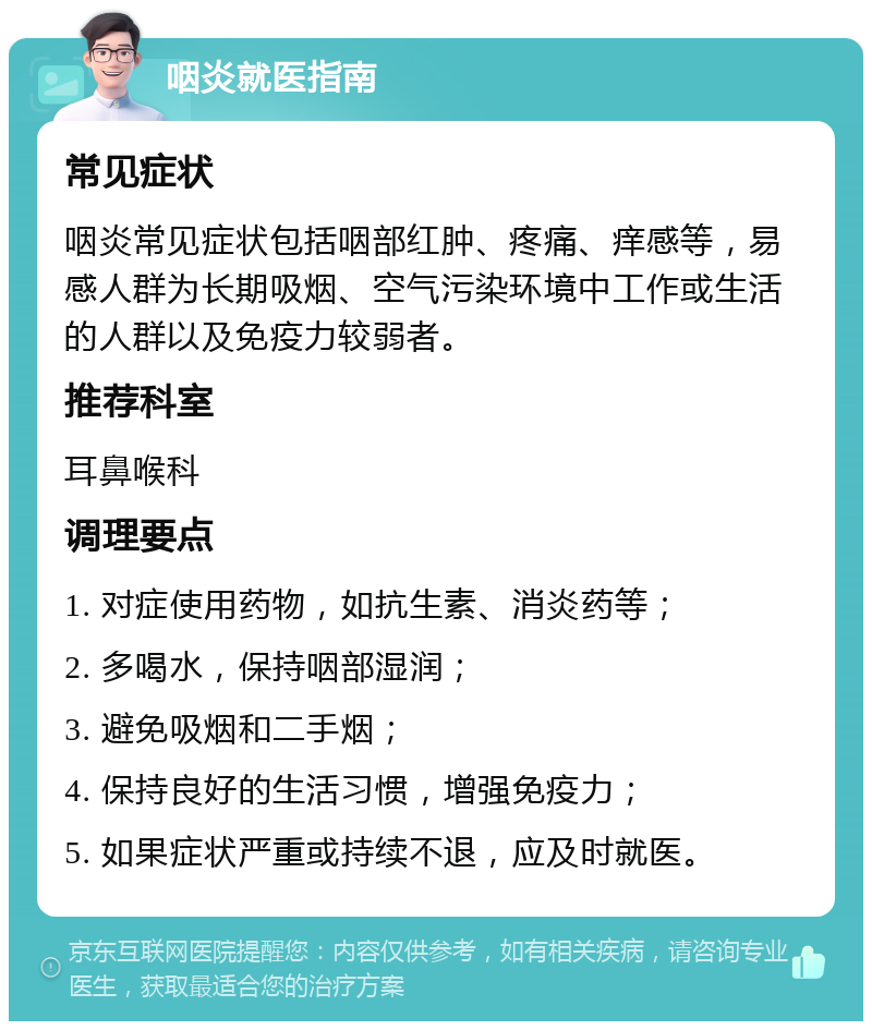 咽炎就医指南 常见症状 咽炎常见症状包括咽部红肿、疼痛、痒感等，易感人群为长期吸烟、空气污染环境中工作或生活的人群以及免疫力较弱者。 推荐科室 耳鼻喉科 调理要点 1. 对症使用药物，如抗生素、消炎药等； 2. 多喝水，保持咽部湿润； 3. 避免吸烟和二手烟； 4. 保持良好的生活习惯，增强免疫力； 5. 如果症状严重或持续不退，应及时就医。