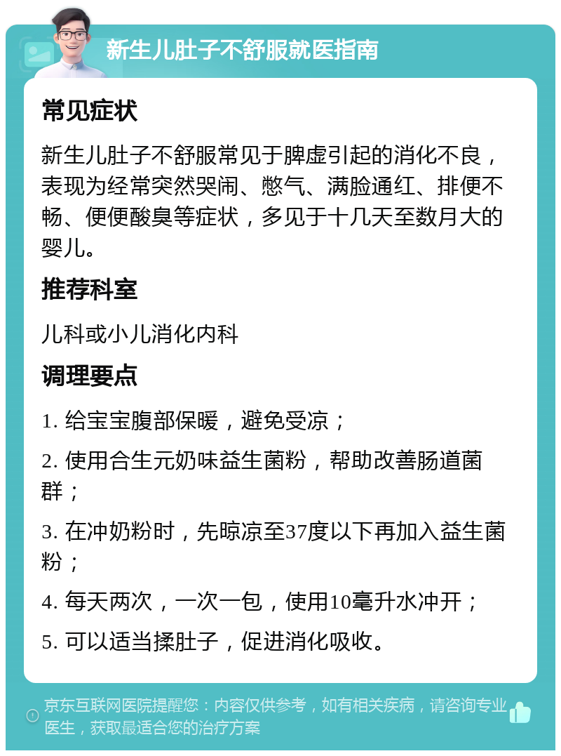 新生儿肚子不舒服就医指南 常见症状 新生儿肚子不舒服常见于脾虚引起的消化不良，表现为经常突然哭闹、憋气、满脸通红、排便不畅、便便酸臭等症状，多见于十几天至数月大的婴儿。 推荐科室 儿科或小儿消化内科 调理要点 1. 给宝宝腹部保暖，避免受凉； 2. 使用合生元奶味益生菌粉，帮助改善肠道菌群； 3. 在冲奶粉时，先晾凉至37度以下再加入益生菌粉； 4. 每天两次，一次一包，使用10毫升水冲开； 5. 可以适当揉肚子，促进消化吸收。