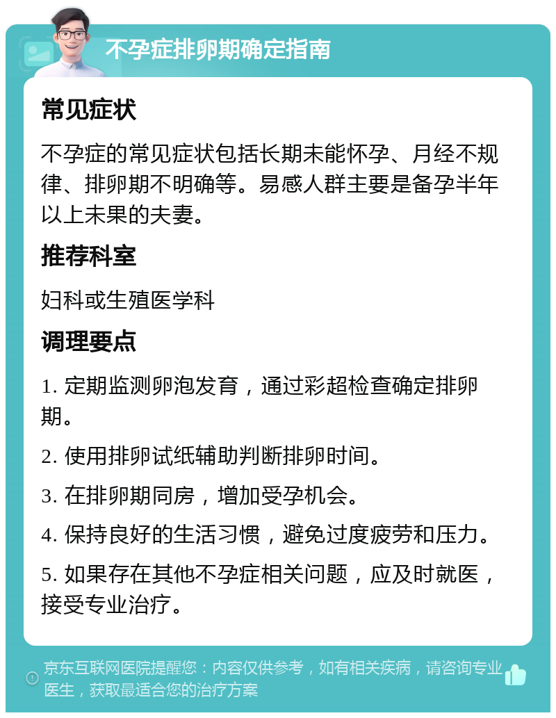 不孕症排卵期确定指南 常见症状 不孕症的常见症状包括长期未能怀孕、月经不规律、排卵期不明确等。易感人群主要是备孕半年以上未果的夫妻。 推荐科室 妇科或生殖医学科 调理要点 1. 定期监测卵泡发育，通过彩超检查确定排卵期。 2. 使用排卵试纸辅助判断排卵时间。 3. 在排卵期同房，增加受孕机会。 4. 保持良好的生活习惯，避免过度疲劳和压力。 5. 如果存在其他不孕症相关问题，应及时就医，接受专业治疗。