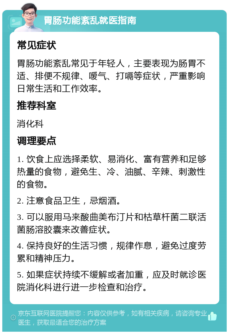 胃肠功能紊乱就医指南 常见症状 胃肠功能紊乱常见于年轻人，主要表现为肠胃不适、排便不规律、嗳气、打嗝等症状，严重影响日常生活和工作效率。 推荐科室 消化科 调理要点 1. 饮食上应选择柔软、易消化、富有营养和足够热量的食物，避免生、冷、油腻、辛辣、刺激性的食物。 2. 注意食品卫生，忌烟酒。 3. 可以服用马来酸曲美布汀片和枯草杆菌二联活菌肠溶胶囊来改善症状。 4. 保持良好的生活习惯，规律作息，避免过度劳累和精神压力。 5. 如果症状持续不缓解或者加重，应及时就诊医院消化科进行进一步检查和治疗。