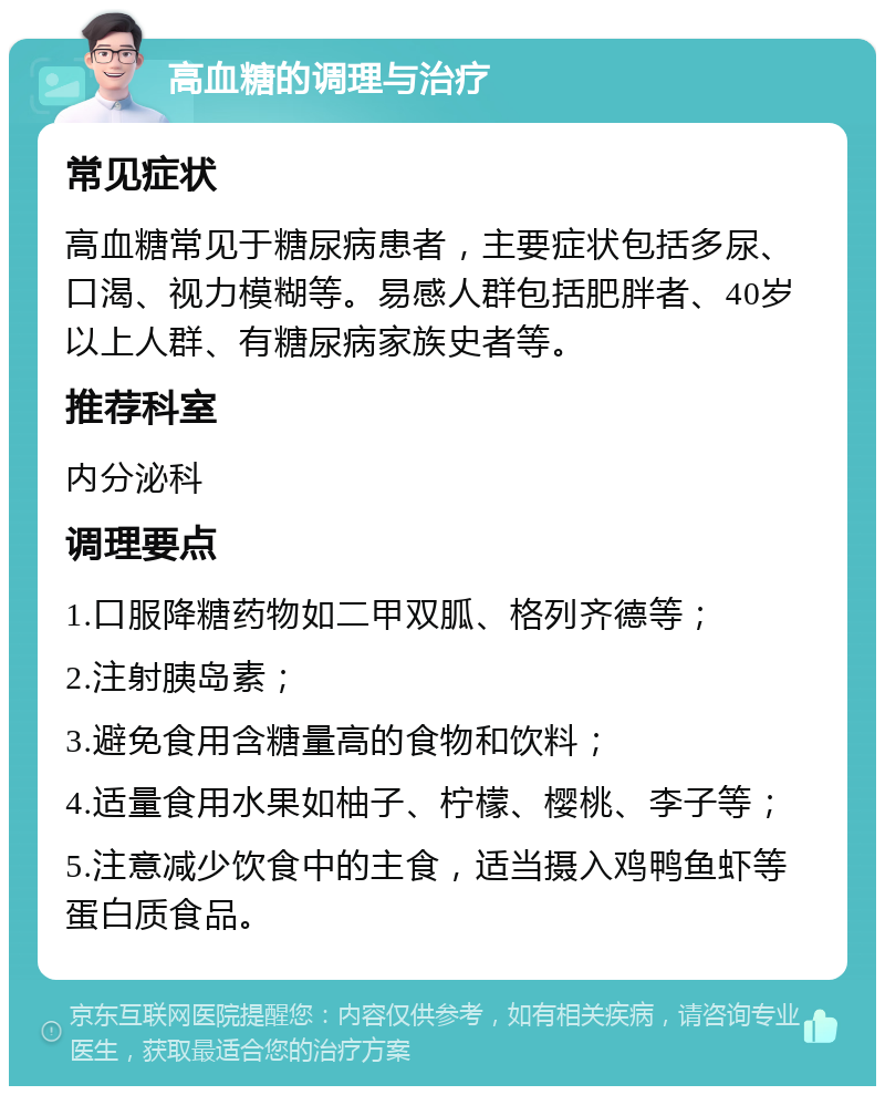 高血糖的调理与治疗 常见症状 高血糖常见于糖尿病患者，主要症状包括多尿、口渴、视力模糊等。易感人群包括肥胖者、40岁以上人群、有糖尿病家族史者等。 推荐科室 内分泌科 调理要点 1.口服降糖药物如二甲双胍、格列齐德等； 2.注射胰岛素； 3.避免食用含糖量高的食物和饮料； 4.适量食用水果如柚子、柠檬、樱桃、李子等； 5.注意减少饮食中的主食，适当摄入鸡鸭鱼虾等蛋白质食品。