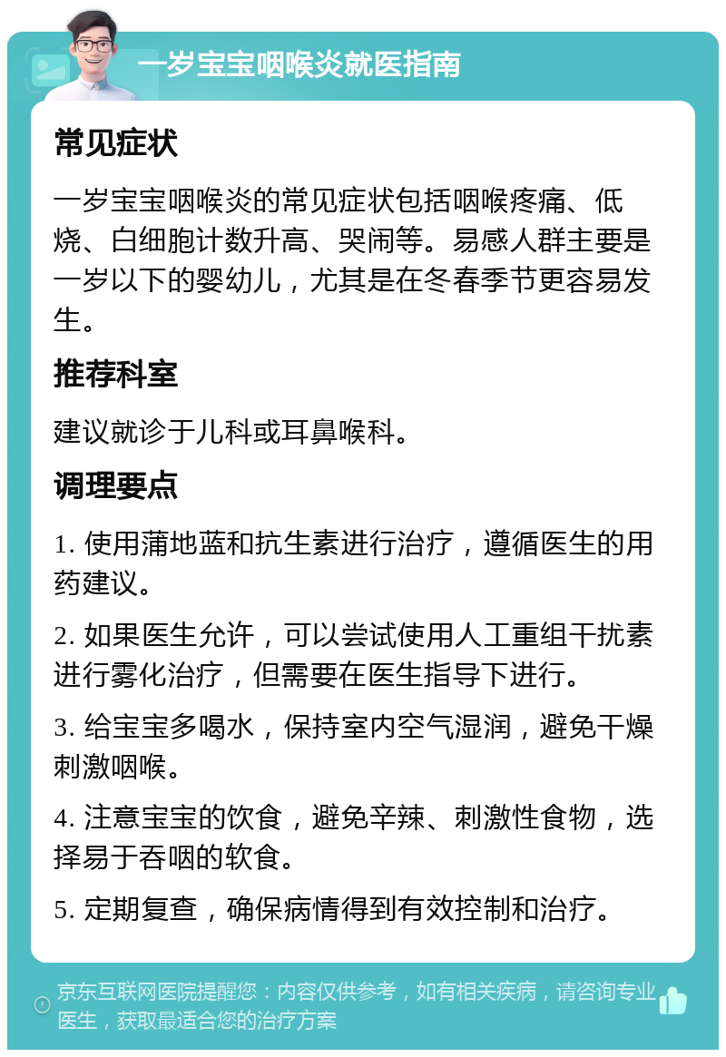 一岁宝宝咽喉炎就医指南 常见症状 一岁宝宝咽喉炎的常见症状包括咽喉疼痛、低烧、白细胞计数升高、哭闹等。易感人群主要是一岁以下的婴幼儿，尤其是在冬春季节更容易发生。 推荐科室 建议就诊于儿科或耳鼻喉科。 调理要点 1. 使用蒲地蓝和抗生素进行治疗，遵循医生的用药建议。 2. 如果医生允许，可以尝试使用人工重组干扰素进行雾化治疗，但需要在医生指导下进行。 3. 给宝宝多喝水，保持室内空气湿润，避免干燥刺激咽喉。 4. 注意宝宝的饮食，避免辛辣、刺激性食物，选择易于吞咽的软食。 5. 定期复查，确保病情得到有效控制和治疗。