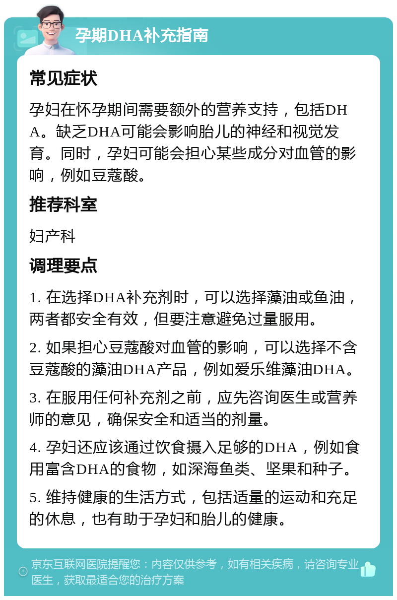 孕期DHA补充指南 常见症状 孕妇在怀孕期间需要额外的营养支持，包括DHA。缺乏DHA可能会影响胎儿的神经和视觉发育。同时，孕妇可能会担心某些成分对血管的影响，例如豆蔻酸。 推荐科室 妇产科 调理要点 1. 在选择DHA补充剂时，可以选择藻油或鱼油，两者都安全有效，但要注意避免过量服用。 2. 如果担心豆蔻酸对血管的影响，可以选择不含豆蔻酸的藻油DHA产品，例如爱乐维藻油DHA。 3. 在服用任何补充剂之前，应先咨询医生或营养师的意见，确保安全和适当的剂量。 4. 孕妇还应该通过饮食摄入足够的DHA，例如食用富含DHA的食物，如深海鱼类、坚果和种子。 5. 维持健康的生活方式，包括适量的运动和充足的休息，也有助于孕妇和胎儿的健康。