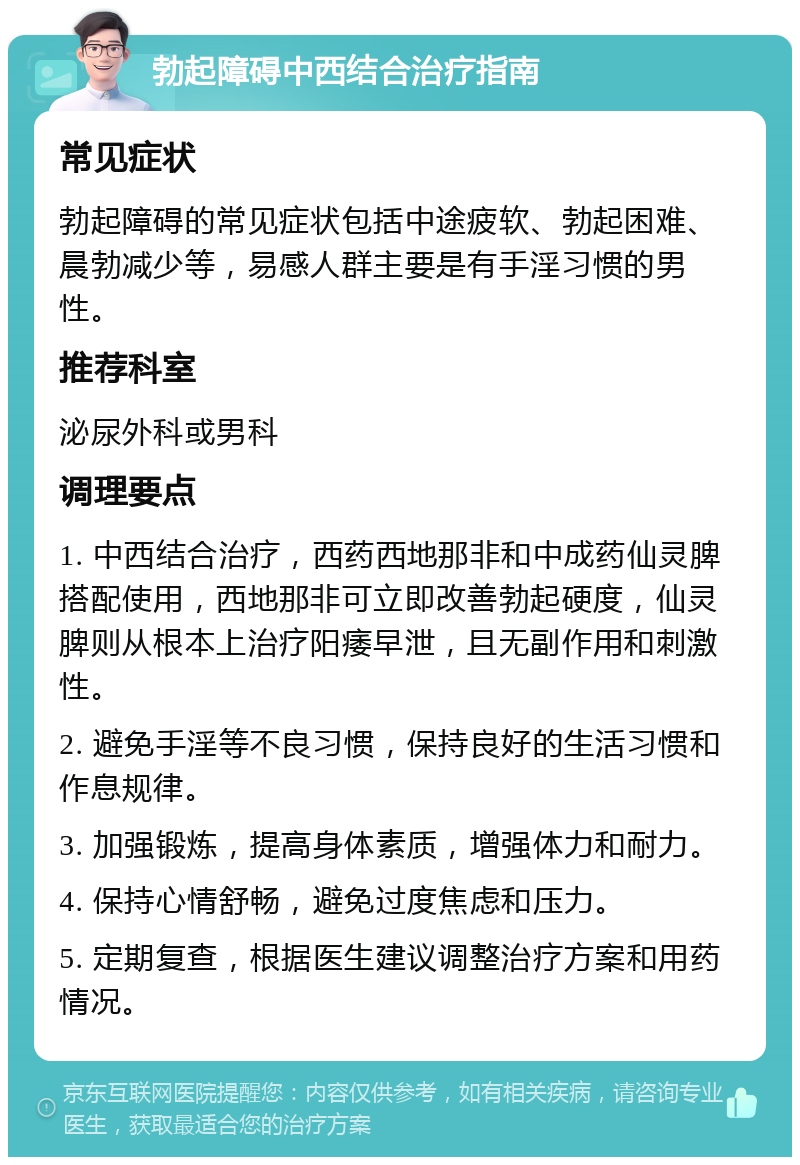 勃起障碍中西结合治疗指南 常见症状 勃起障碍的常见症状包括中途疲软、勃起困难、晨勃减少等，易感人群主要是有手淫习惯的男性。 推荐科室 泌尿外科或男科 调理要点 1. 中西结合治疗，西药西地那非和中成药仙灵脾搭配使用，西地那非可立即改善勃起硬度，仙灵脾则从根本上治疗阳痿早泄，且无副作用和刺激性。 2. 避免手淫等不良习惯，保持良好的生活习惯和作息规律。 3. 加强锻炼，提高身体素质，增强体力和耐力。 4. 保持心情舒畅，避免过度焦虑和压力。 5. 定期复查，根据医生建议调整治疗方案和用药情况。