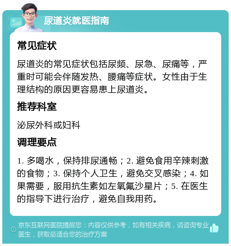 尿道炎就医指南 常见症状 尿道炎的常见症状包括尿频、尿急、尿痛等，严重时可能会伴随发热、腰痛等症状。女性由于生理结构的原因更容易患上尿道炎。 推荐科室 泌尿外科或妇科 调理要点 1. 多喝水，保持排尿通畅；2. 避免食用辛辣刺激的食物；3. 保持个人卫生，避免交叉感染；4. 如果需要，服用抗生素如左氧氟沙星片；5. 在医生的指导下进行治疗，避免自我用药。