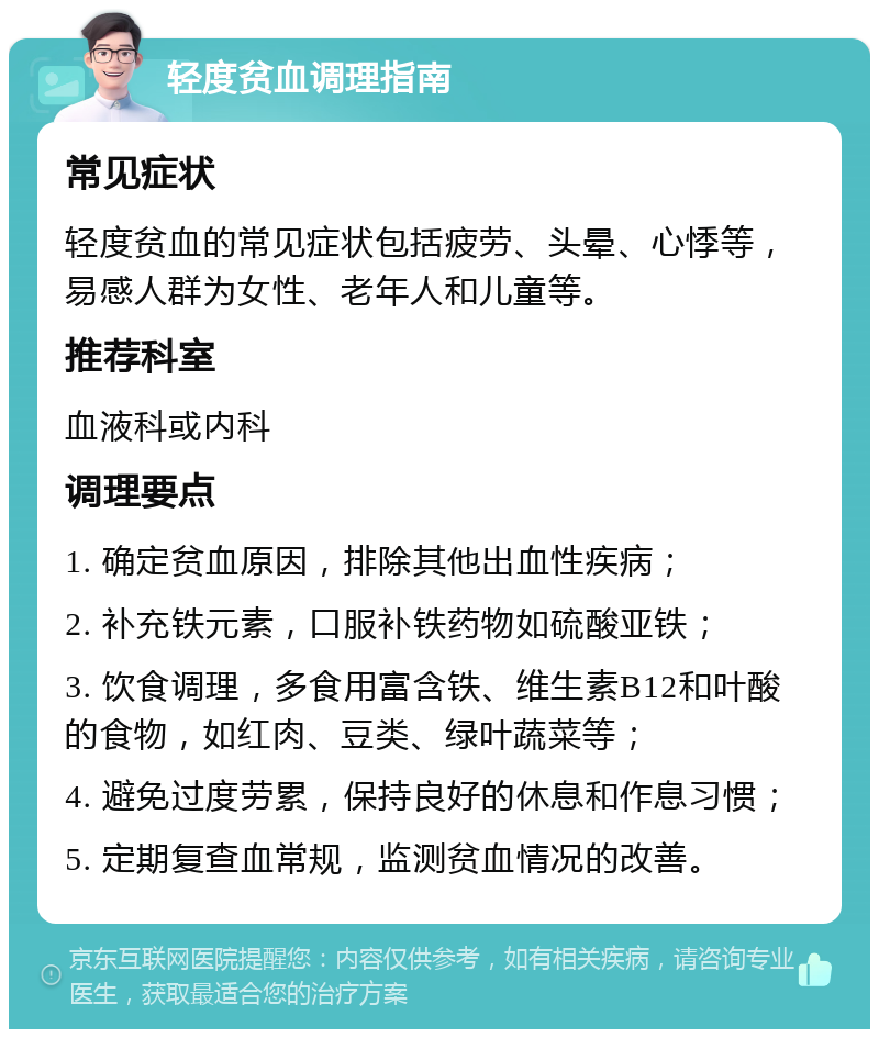 轻度贫血调理指南 常见症状 轻度贫血的常见症状包括疲劳、头晕、心悸等，易感人群为女性、老年人和儿童等。 推荐科室 血液科或内科 调理要点 1. 确定贫血原因，排除其他出血性疾病； 2. 补充铁元素，口服补铁药物如硫酸亚铁； 3. 饮食调理，多食用富含铁、维生素B12和叶酸的食物，如红肉、豆类、绿叶蔬菜等； 4. 避免过度劳累，保持良好的休息和作息习惯； 5. 定期复查血常规，监测贫血情况的改善。