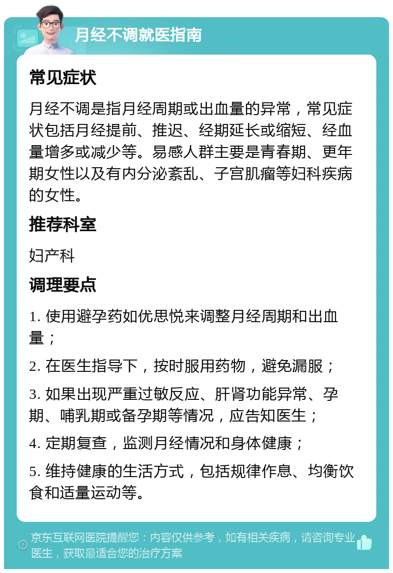 月经不调就医指南 常见症状 月经不调是指月经周期或出血量的异常，常见症状包括月经提前、推迟、经期延长或缩短、经血量增多或减少等。易感人群主要是青春期、更年期女性以及有内分泌紊乱、子宫肌瘤等妇科疾病的女性。 推荐科室 妇产科 调理要点 1. 使用避孕药如优思悦来调整月经周期和出血量； 2. 在医生指导下，按时服用药物，避免漏服； 3. 如果出现严重过敏反应、肝肾功能异常、孕期、哺乳期或备孕期等情况，应告知医生； 4. 定期复查，监测月经情况和身体健康； 5. 维持健康的生活方式，包括规律作息、均衡饮食和适量运动等。