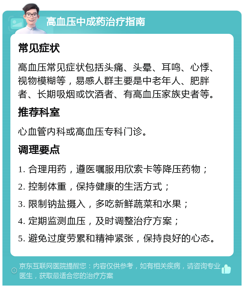 高血压中成药治疗指南 常见症状 高血压常见症状包括头痛、头晕、耳鸣、心悸、视物模糊等，易感人群主要是中老年人、肥胖者、长期吸烟或饮酒者、有高血压家族史者等。 推荐科室 心血管内科或高血压专科门诊。 调理要点 1. 合理用药，遵医嘱服用欣索卡等降压药物； 2. 控制体重，保持健康的生活方式； 3. 限制钠盐摄入，多吃新鲜蔬菜和水果； 4. 定期监测血压，及时调整治疗方案； 5. 避免过度劳累和精神紧张，保持良好的心态。