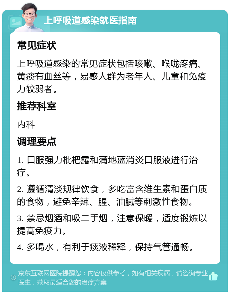 上呼吸道感染就医指南 常见症状 上呼吸道感染的常见症状包括咳嗽、喉咙疼痛、黄痰有血丝等，易感人群为老年人、儿童和免疫力较弱者。 推荐科室 内科 调理要点 1. 口服强力枇杷露和蒲地蓝消炎口服液进行治疗。 2. 遵循清淡规律饮食，多吃富含维生素和蛋白质的食物，避免辛辣、腥、油腻等刺激性食物。 3. 禁忌烟酒和吸二手烟，注意保暖，适度锻炼以提高免疫力。 4. 多喝水，有利于痰液稀释，保持气管通畅。