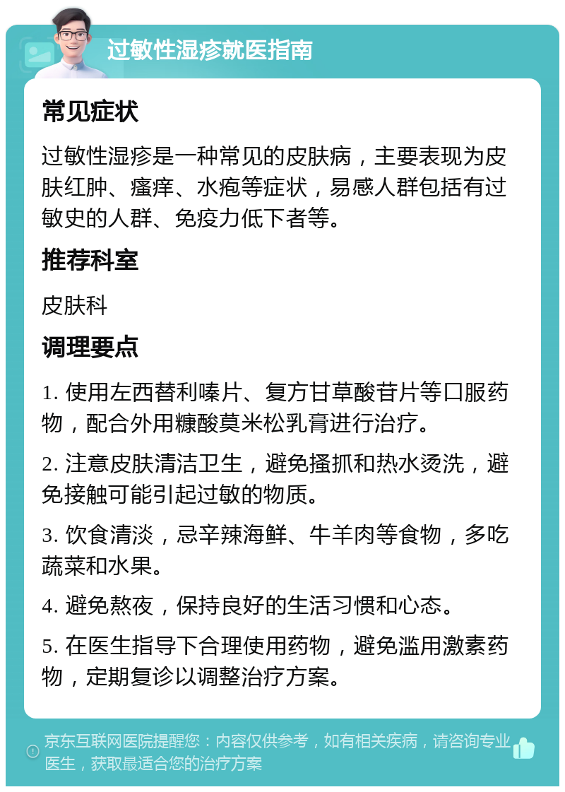 过敏性湿疹就医指南 常见症状 过敏性湿疹是一种常见的皮肤病，主要表现为皮肤红肿、瘙痒、水疱等症状，易感人群包括有过敏史的人群、免疫力低下者等。 推荐科室 皮肤科 调理要点 1. 使用左西替利嗪片、复方甘草酸苷片等口服药物，配合外用糠酸莫米松乳膏进行治疗。 2. 注意皮肤清洁卫生，避免搔抓和热水烫洗，避免接触可能引起过敏的物质。 3. 饮食清淡，忌辛辣海鲜、牛羊肉等食物，多吃蔬菜和水果。 4. 避免熬夜，保持良好的生活习惯和心态。 5. 在医生指导下合理使用药物，避免滥用激素药物，定期复诊以调整治疗方案。