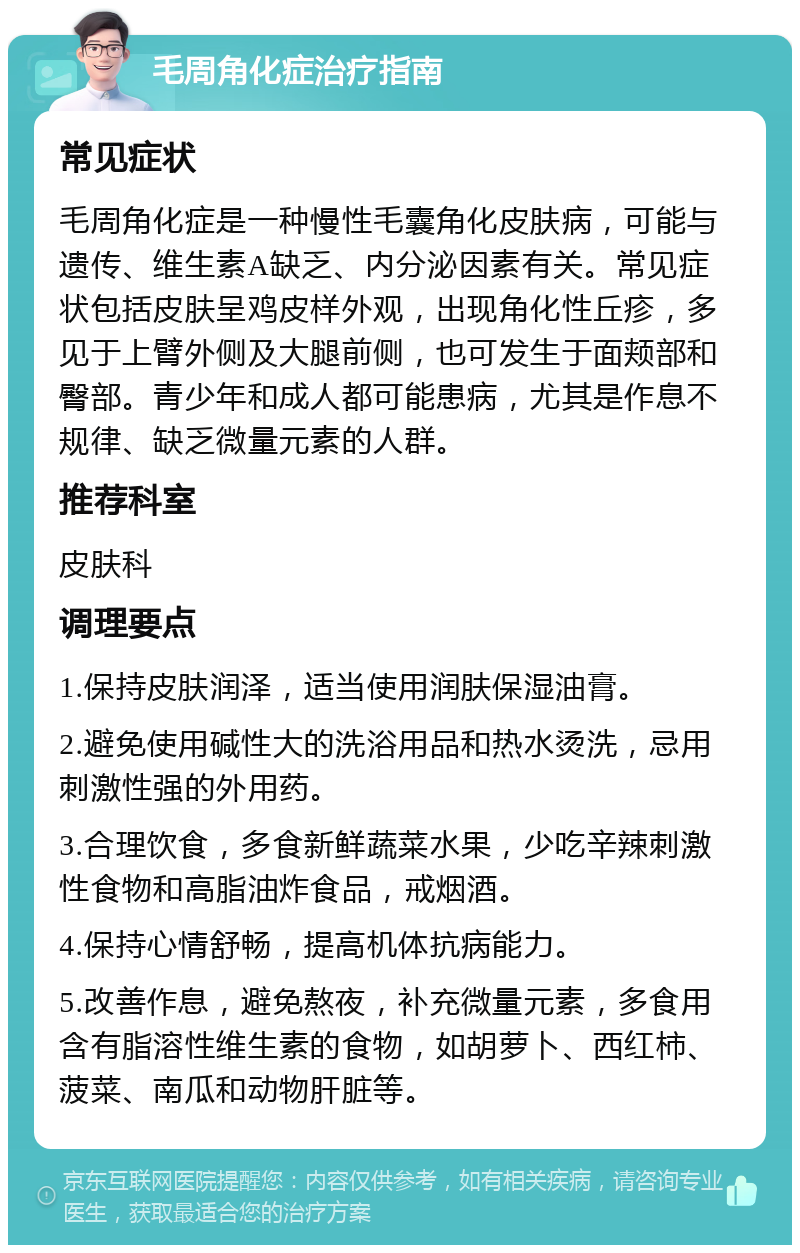 毛周角化症治疗指南 常见症状 毛周角化症是一种慢性毛囊角化皮肤病，可能与遗传、维生素A缺乏、内分泌因素有关。常见症状包括皮肤呈鸡皮样外观，出现角化性丘疹，多见于上臂外侧及大腿前侧，也可发生于面颊部和臀部。青少年和成人都可能患病，尤其是作息不规律、缺乏微量元素的人群。 推荐科室 皮肤科 调理要点 1.保持皮肤润泽，适当使用润肤保湿油膏。 2.避免使用碱性大的洗浴用品和热水烫洗，忌用刺激性强的外用药。 3.合理饮食，多食新鲜蔬菜水果，少吃辛辣刺激性食物和高脂油炸食品，戒烟酒。 4.保持心情舒畅，提高机体抗病能力。 5.改善作息，避免熬夜，补充微量元素，多食用含有脂溶性维生素的食物，如胡萝卜、西红柿、菠菜、南瓜和动物肝脏等。