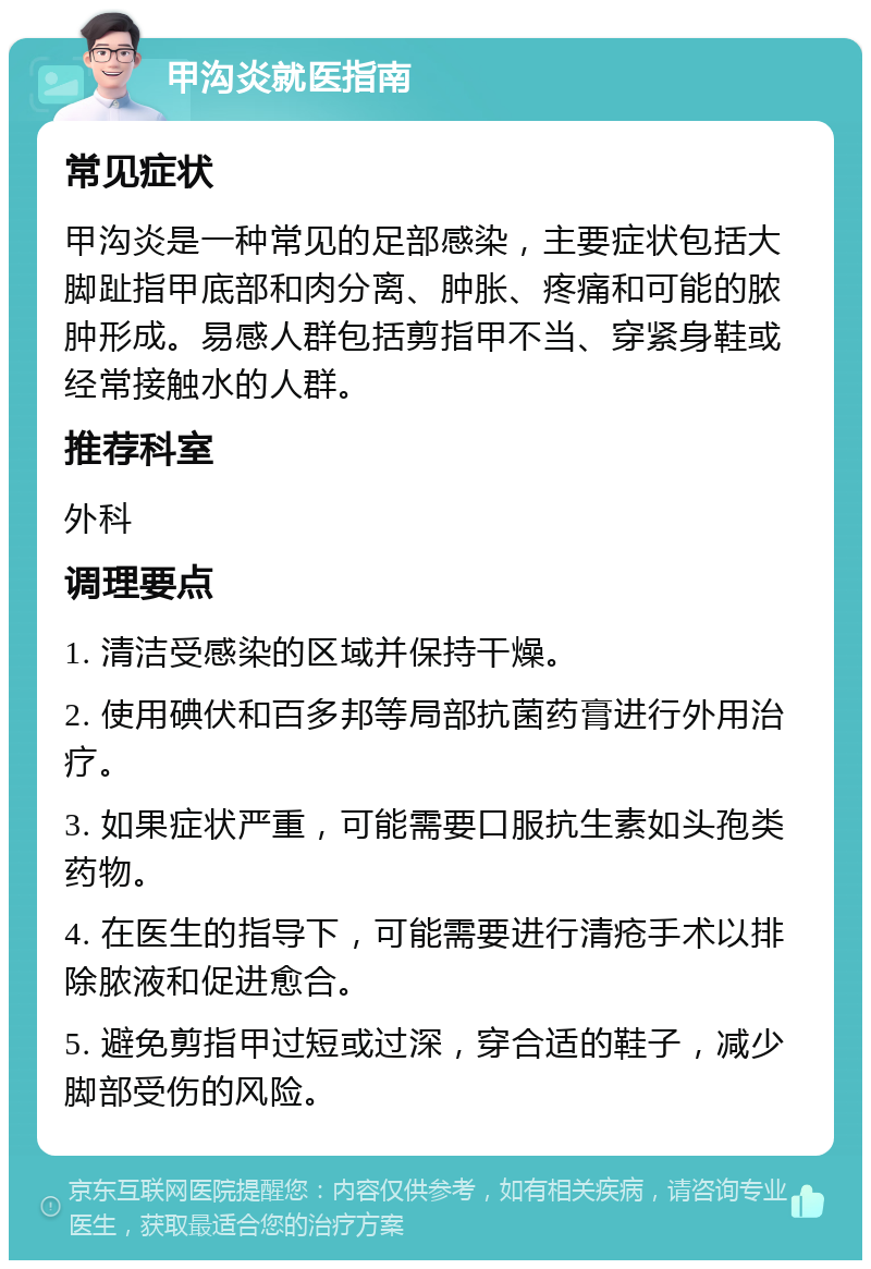 甲沟炎就医指南 常见症状 甲沟炎是一种常见的足部感染，主要症状包括大脚趾指甲底部和肉分离、肿胀、疼痛和可能的脓肿形成。易感人群包括剪指甲不当、穿紧身鞋或经常接触水的人群。 推荐科室 外科 调理要点 1. 清洁受感染的区域并保持干燥。 2. 使用碘伏和百多邦等局部抗菌药膏进行外用治疗。 3. 如果症状严重，可能需要口服抗生素如头孢类药物。 4. 在医生的指导下，可能需要进行清疮手术以排除脓液和促进愈合。 5. 避免剪指甲过短或过深，穿合适的鞋子，减少脚部受伤的风险。