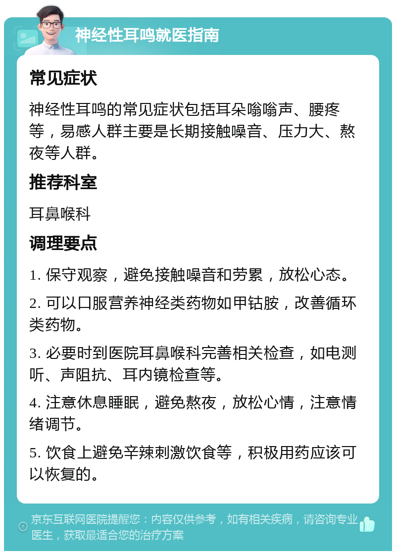 神经性耳鸣就医指南 常见症状 神经性耳鸣的常见症状包括耳朵嗡嗡声、腰疼等，易感人群主要是长期接触噪音、压力大、熬夜等人群。 推荐科室 耳鼻喉科 调理要点 1. 保守观察，避免接触噪音和劳累，放松心态。 2. 可以口服营养神经类药物如甲钴胺，改善循环类药物。 3. 必要时到医院耳鼻喉科完善相关检查，如电测听、声阻抗、耳内镜检查等。 4. 注意休息睡眠，避免熬夜，放松心情，注意情绪调节。 5. 饮食上避免辛辣刺激饮食等，积极用药应该可以恢复的。