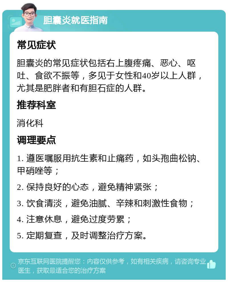 胆囊炎就医指南 常见症状 胆囊炎的常见症状包括右上腹疼痛、恶心、呕吐、食欲不振等，多见于女性和40岁以上人群，尤其是肥胖者和有胆石症的人群。 推荐科室 消化科 调理要点 1. 遵医嘱服用抗生素和止痛药，如头孢曲松钠、甲硝唑等； 2. 保持良好的心态，避免精神紧张； 3. 饮食清淡，避免油腻、辛辣和刺激性食物； 4. 注意休息，避免过度劳累； 5. 定期复查，及时调整治疗方案。