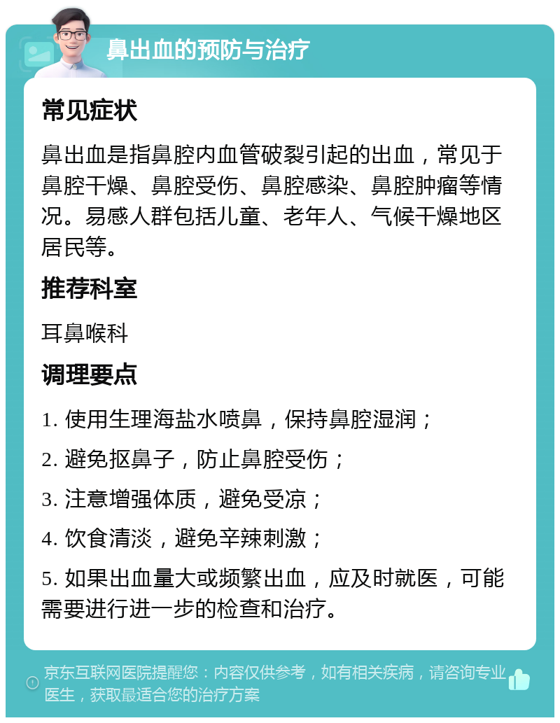 鼻出血的预防与治疗 常见症状 鼻出血是指鼻腔内血管破裂引起的出血，常见于鼻腔干燥、鼻腔受伤、鼻腔感染、鼻腔肿瘤等情况。易感人群包括儿童、老年人、气候干燥地区居民等。 推荐科室 耳鼻喉科 调理要点 1. 使用生理海盐水喷鼻，保持鼻腔湿润； 2. 避免抠鼻子，防止鼻腔受伤； 3. 注意增强体质，避免受凉； 4. 饮食清淡，避免辛辣刺激； 5. 如果出血量大或频繁出血，应及时就医，可能需要进行进一步的检查和治疗。