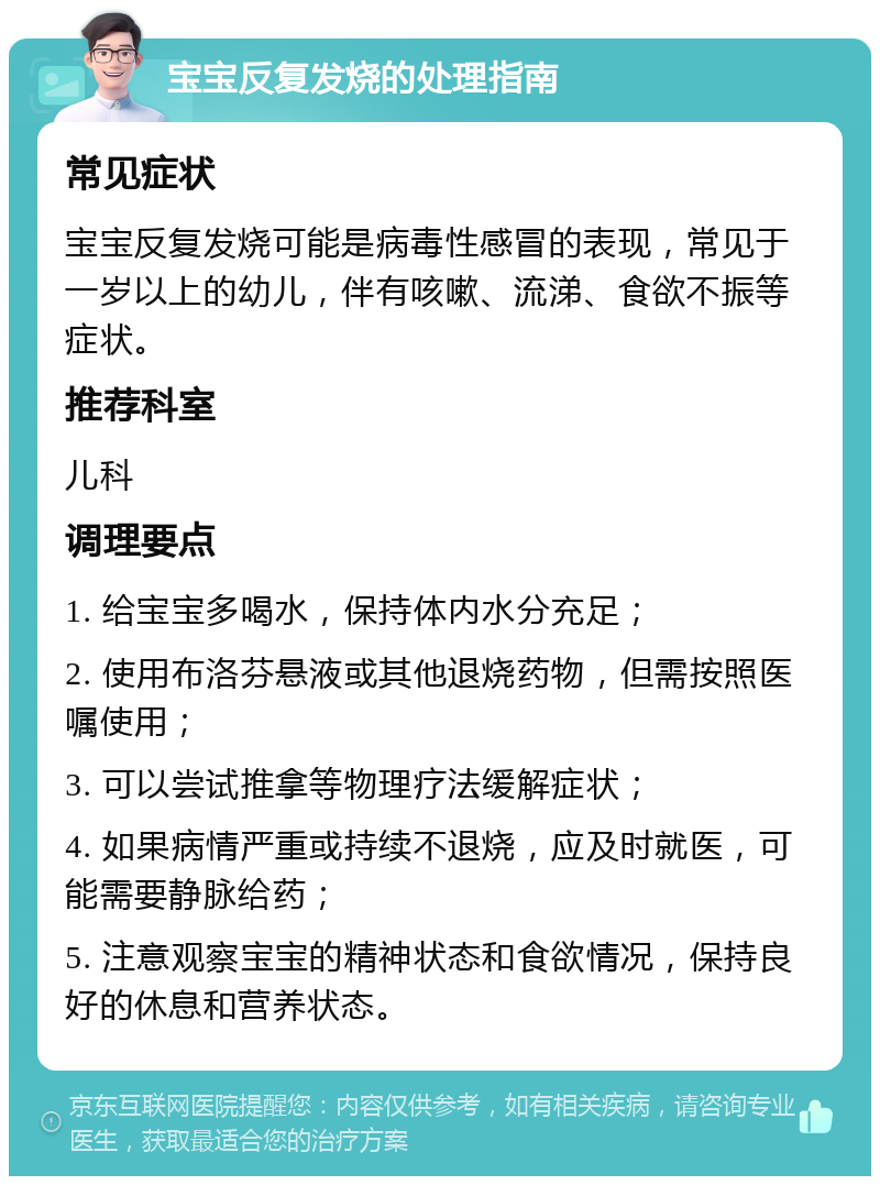 宝宝反复发烧的处理指南 常见症状 宝宝反复发烧可能是病毒性感冒的表现，常见于一岁以上的幼儿，伴有咳嗽、流涕、食欲不振等症状。 推荐科室 儿科 调理要点 1. 给宝宝多喝水，保持体内水分充足； 2. 使用布洛芬悬液或其他退烧药物，但需按照医嘱使用； 3. 可以尝试推拿等物理疗法缓解症状； 4. 如果病情严重或持续不退烧，应及时就医，可能需要静脉给药； 5. 注意观察宝宝的精神状态和食欲情况，保持良好的休息和营养状态。