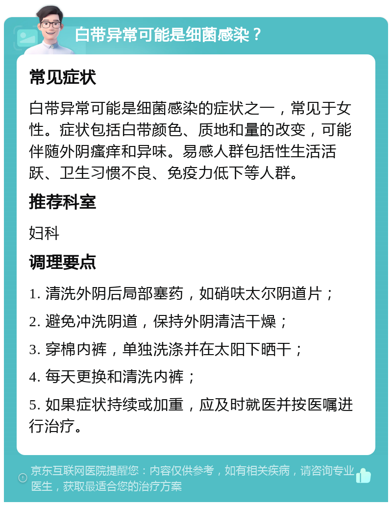 白带异常可能是细菌感染？ 常见症状 白带异常可能是细菌感染的症状之一，常见于女性。症状包括白带颜色、质地和量的改变，可能伴随外阴瘙痒和异味。易感人群包括性生活活跃、卫生习惯不良、免疫力低下等人群。 推荐科室 妇科 调理要点 1. 清洗外阴后局部塞药，如硝呋太尔阴道片； 2. 避免冲洗阴道，保持外阴清洁干燥； 3. 穿棉内裤，单独洗涤并在太阳下晒干； 4. 每天更换和清洗内裤； 5. 如果症状持续或加重，应及时就医并按医嘱进行治疗。