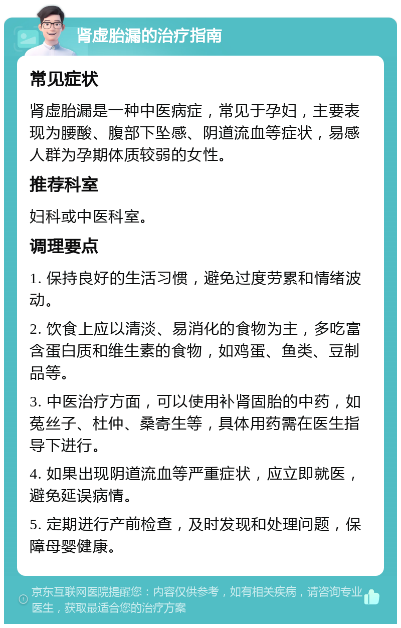 肾虚胎漏的治疗指南 常见症状 肾虚胎漏是一种中医病症，常见于孕妇，主要表现为腰酸、腹部下坠感、阴道流血等症状，易感人群为孕期体质较弱的女性。 推荐科室 妇科或中医科室。 调理要点 1. 保持良好的生活习惯，避免过度劳累和情绪波动。 2. 饮食上应以清淡、易消化的食物为主，多吃富含蛋白质和维生素的食物，如鸡蛋、鱼类、豆制品等。 3. 中医治疗方面，可以使用补肾固胎的中药，如菟丝子、杜仲、桑寄生等，具体用药需在医生指导下进行。 4. 如果出现阴道流血等严重症状，应立即就医，避免延误病情。 5. 定期进行产前检查，及时发现和处理问题，保障母婴健康。