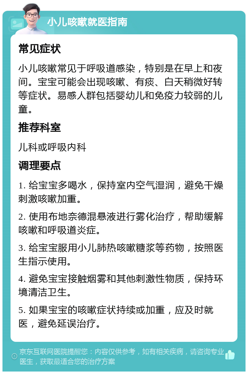 小儿咳嗽就医指南 常见症状 小儿咳嗽常见于呼吸道感染，特别是在早上和夜间。宝宝可能会出现咳嗽、有痰、白天稍微好转等症状。易感人群包括婴幼儿和免疫力较弱的儿童。 推荐科室 儿科或呼吸内科 调理要点 1. 给宝宝多喝水，保持室内空气湿润，避免干燥刺激咳嗽加重。 2. 使用布地奈德混悬液进行雾化治疗，帮助缓解咳嗽和呼吸道炎症。 3. 给宝宝服用小儿肺热咳嗽糖浆等药物，按照医生指示使用。 4. 避免宝宝接触烟雾和其他刺激性物质，保持环境清洁卫生。 5. 如果宝宝的咳嗽症状持续或加重，应及时就医，避免延误治疗。