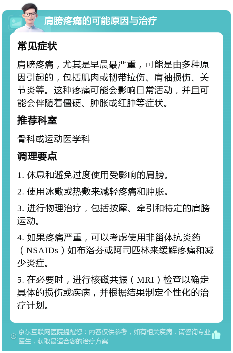 肩膀疼痛的可能原因与治疗 常见症状 肩膀疼痛，尤其是早晨最严重，可能是由多种原因引起的，包括肌肉或韧带拉伤、肩袖损伤、关节炎等。这种疼痛可能会影响日常活动，并且可能会伴随着僵硬、肿胀或红肿等症状。 推荐科室 骨科或运动医学科 调理要点 1. 休息和避免过度使用受影响的肩膀。 2. 使用冰敷或热敷来减轻疼痛和肿胀。 3. 进行物理治疗，包括按摩、牵引和特定的肩膀运动。 4. 如果疼痛严重，可以考虑使用非甾体抗炎药（NSAIDs）如布洛芬或阿司匹林来缓解疼痛和减少炎症。 5. 在必要时，进行核磁共振（MRI）检查以确定具体的损伤或疾病，并根据结果制定个性化的治疗计划。