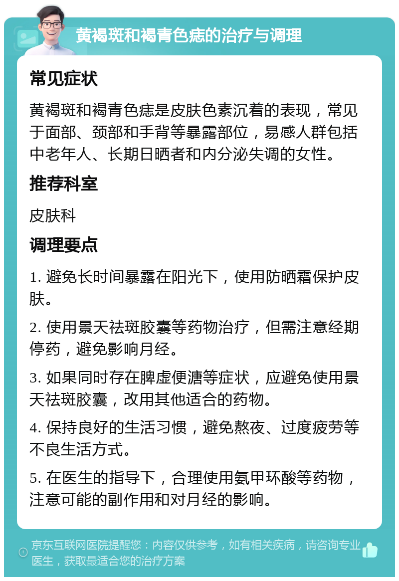 黄褐斑和褐青色痣的治疗与调理 常见症状 黄褐斑和褐青色痣是皮肤色素沉着的表现，常见于面部、颈部和手背等暴露部位，易感人群包括中老年人、长期日晒者和内分泌失调的女性。 推荐科室 皮肤科 调理要点 1. 避免长时间暴露在阳光下，使用防晒霜保护皮肤。 2. 使用景天祛斑胶囊等药物治疗，但需注意经期停药，避免影响月经。 3. 如果同时存在脾虚便溏等症状，应避免使用景天祛斑胶囊，改用其他适合的药物。 4. 保持良好的生活习惯，避免熬夜、过度疲劳等不良生活方式。 5. 在医生的指导下，合理使用氨甲环酸等药物，注意可能的副作用和对月经的影响。