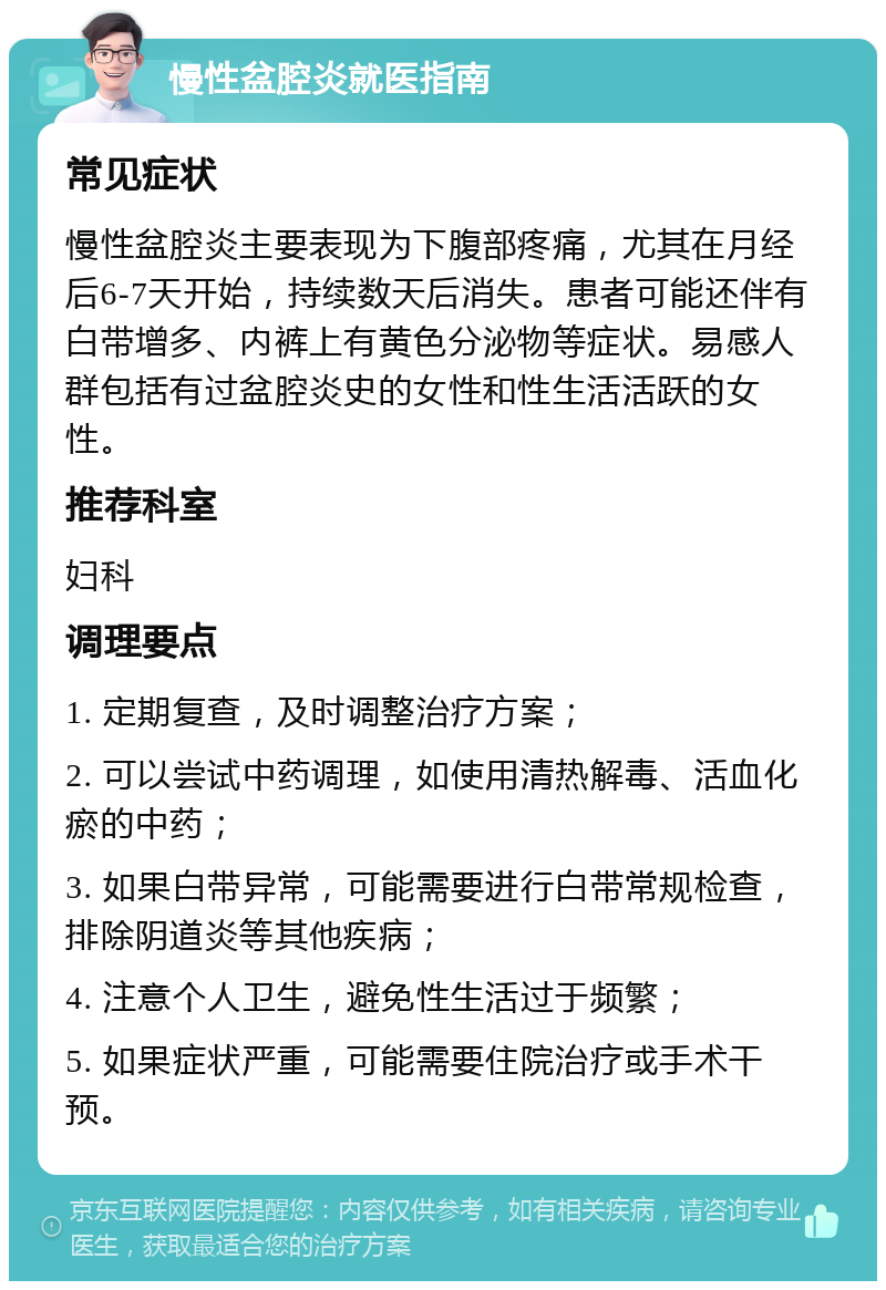 慢性盆腔炎就医指南 常见症状 慢性盆腔炎主要表现为下腹部疼痛，尤其在月经后6-7天开始，持续数天后消失。患者可能还伴有白带增多、内裤上有黄色分泌物等症状。易感人群包括有过盆腔炎史的女性和性生活活跃的女性。 推荐科室 妇科 调理要点 1. 定期复查，及时调整治疗方案； 2. 可以尝试中药调理，如使用清热解毒、活血化瘀的中药； 3. 如果白带异常，可能需要进行白带常规检查，排除阴道炎等其他疾病； 4. 注意个人卫生，避免性生活过于频繁； 5. 如果症状严重，可能需要住院治疗或手术干预。