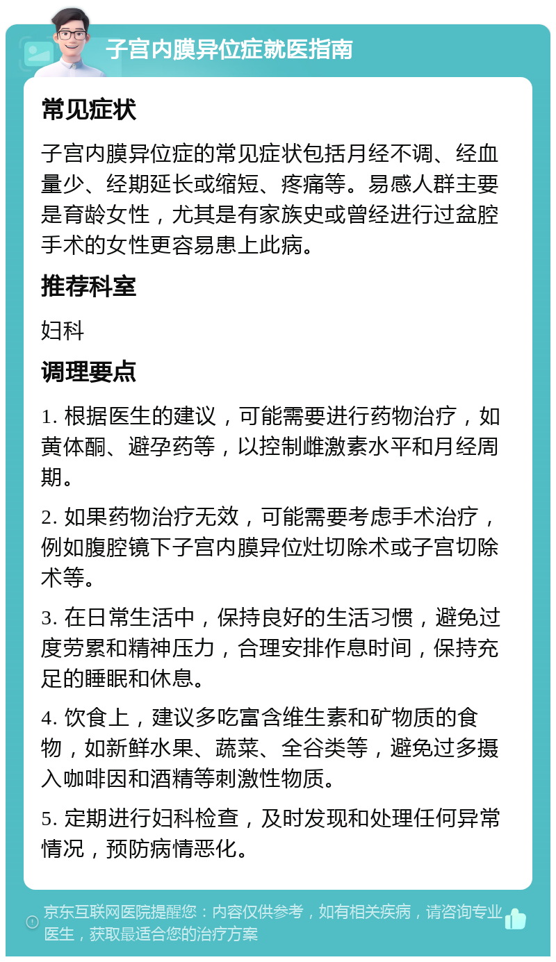 子宫内膜异位症就医指南 常见症状 子宫内膜异位症的常见症状包括月经不调、经血量少、经期延长或缩短、疼痛等。易感人群主要是育龄女性，尤其是有家族史或曾经进行过盆腔手术的女性更容易患上此病。 推荐科室 妇科 调理要点 1. 根据医生的建议，可能需要进行药物治疗，如黄体酮、避孕药等，以控制雌激素水平和月经周期。 2. 如果药物治疗无效，可能需要考虑手术治疗，例如腹腔镜下子宫内膜异位灶切除术或子宫切除术等。 3. 在日常生活中，保持良好的生活习惯，避免过度劳累和精神压力，合理安排作息时间，保持充足的睡眠和休息。 4. 饮食上，建议多吃富含维生素和矿物质的食物，如新鲜水果、蔬菜、全谷类等，避免过多摄入咖啡因和酒精等刺激性物质。 5. 定期进行妇科检查，及时发现和处理任何异常情况，预防病情恶化。