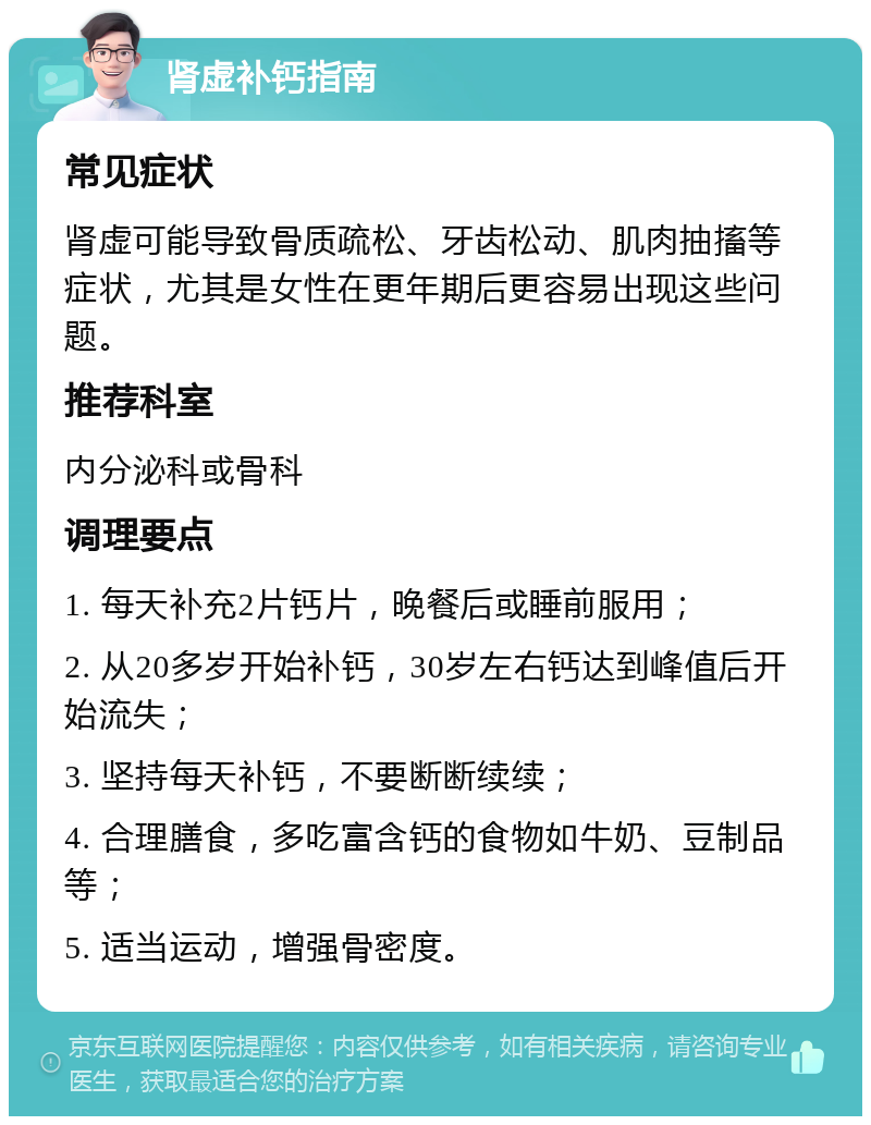 肾虚补钙指南 常见症状 肾虚可能导致骨质疏松、牙齿松动、肌肉抽搐等症状，尤其是女性在更年期后更容易出现这些问题。 推荐科室 内分泌科或骨科 调理要点 1. 每天补充2片钙片，晚餐后或睡前服用； 2. 从20多岁开始补钙，30岁左右钙达到峰值后开始流失； 3. 坚持每天补钙，不要断断续续； 4. 合理膳食，多吃富含钙的食物如牛奶、豆制品等； 5. 适当运动，增强骨密度。