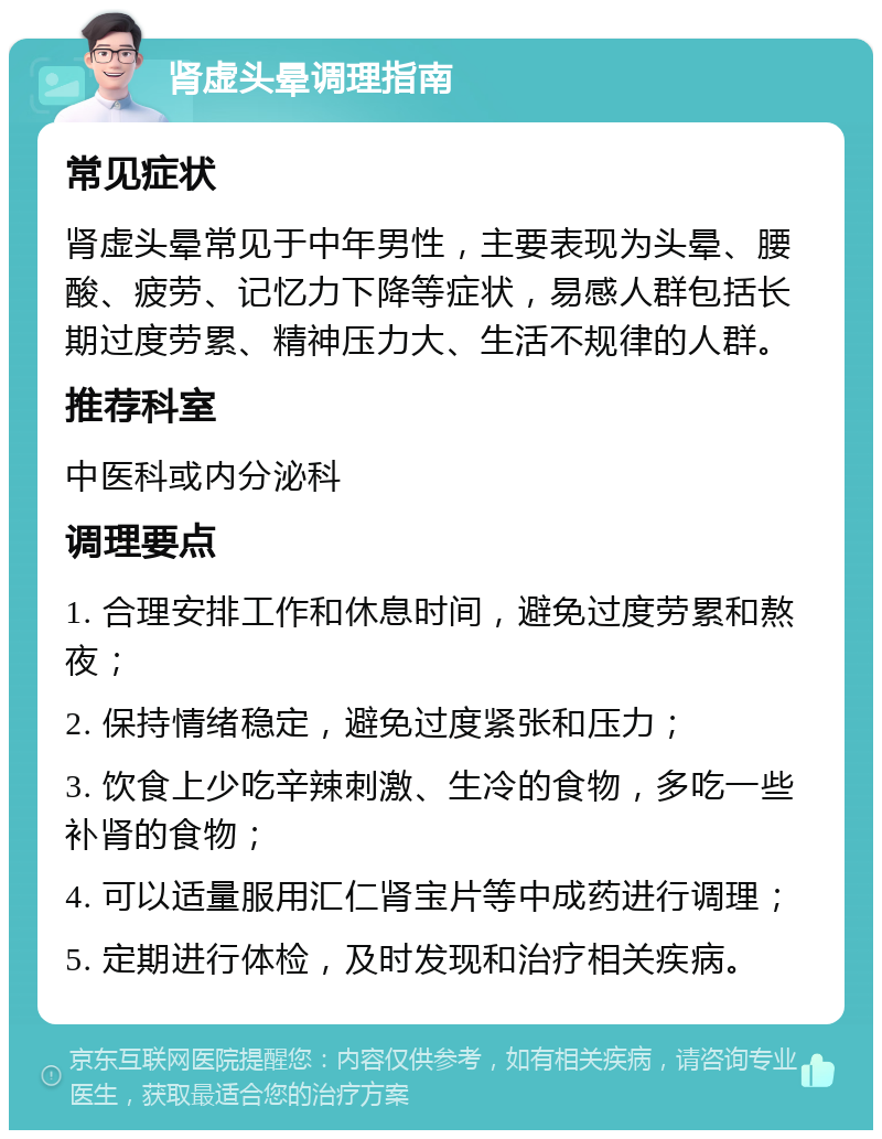 肾虚头晕调理指南 常见症状 肾虚头晕常见于中年男性，主要表现为头晕、腰酸、疲劳、记忆力下降等症状，易感人群包括长期过度劳累、精神压力大、生活不规律的人群。 推荐科室 中医科或内分泌科 调理要点 1. 合理安排工作和休息时间，避免过度劳累和熬夜； 2. 保持情绪稳定，避免过度紧张和压力； 3. 饮食上少吃辛辣刺激、生冷的食物，多吃一些补肾的食物； 4. 可以适量服用汇仁肾宝片等中成药进行调理； 5. 定期进行体检，及时发现和治疗相关疾病。