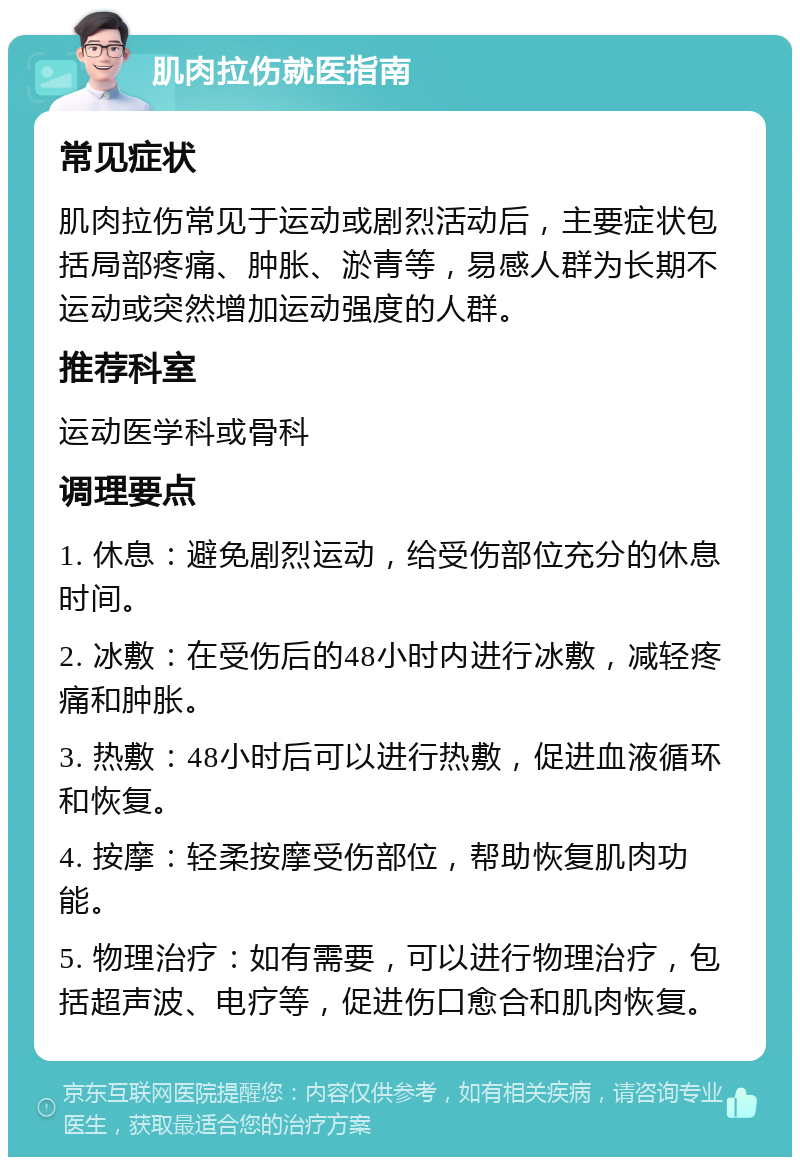 肌肉拉伤就医指南 常见症状 肌肉拉伤常见于运动或剧烈活动后，主要症状包括局部疼痛、肿胀、淤青等，易感人群为长期不运动或突然增加运动强度的人群。 推荐科室 运动医学科或骨科 调理要点 1. 休息：避免剧烈运动，给受伤部位充分的休息时间。 2. 冰敷：在受伤后的48小时内进行冰敷，减轻疼痛和肿胀。 3. 热敷：48小时后可以进行热敷，促进血液循环和恢复。 4. 按摩：轻柔按摩受伤部位，帮助恢复肌肉功能。 5. 物理治疗：如有需要，可以进行物理治疗，包括超声波、电疗等，促进伤口愈合和肌肉恢复。