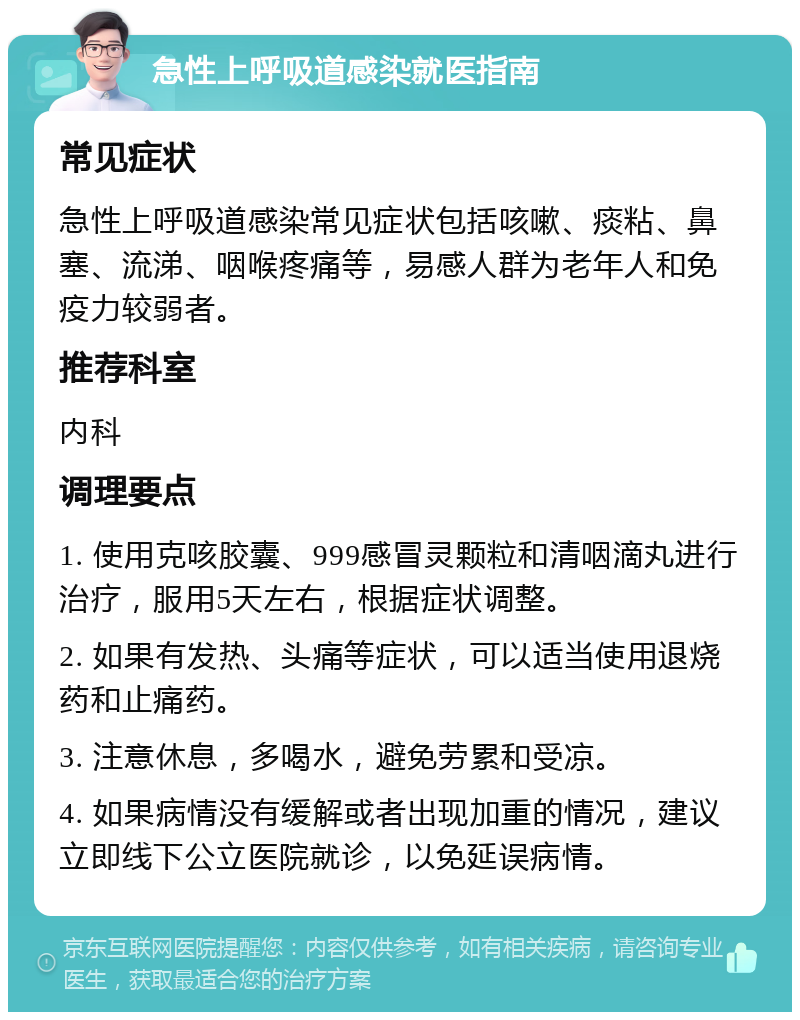 急性上呼吸道感染就医指南 常见症状 急性上呼吸道感染常见症状包括咳嗽、痰粘、鼻塞、流涕、咽喉疼痛等，易感人群为老年人和免疫力较弱者。 推荐科室 内科 调理要点 1. 使用克咳胶囊、999感冒灵颗粒和清咽滴丸进行治疗，服用5天左右，根据症状调整。 2. 如果有发热、头痛等症状，可以适当使用退烧药和止痛药。 3. 注意休息，多喝水，避免劳累和受凉。 4. 如果病情没有缓解或者出现加重的情况，建议立即线下公立医院就诊，以免延误病情。