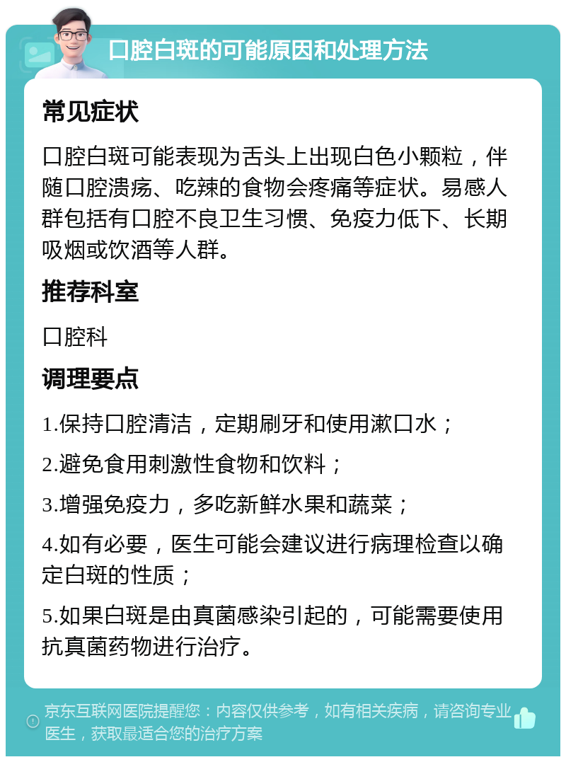 口腔白斑的可能原因和处理方法 常见症状 口腔白斑可能表现为舌头上出现白色小颗粒，伴随口腔溃疡、吃辣的食物会疼痛等症状。易感人群包括有口腔不良卫生习惯、免疫力低下、长期吸烟或饮酒等人群。 推荐科室 口腔科 调理要点 1.保持口腔清洁，定期刷牙和使用漱口水； 2.避免食用刺激性食物和饮料； 3.增强免疫力，多吃新鲜水果和蔬菜； 4.如有必要，医生可能会建议进行病理检查以确定白斑的性质； 5.如果白斑是由真菌感染引起的，可能需要使用抗真菌药物进行治疗。