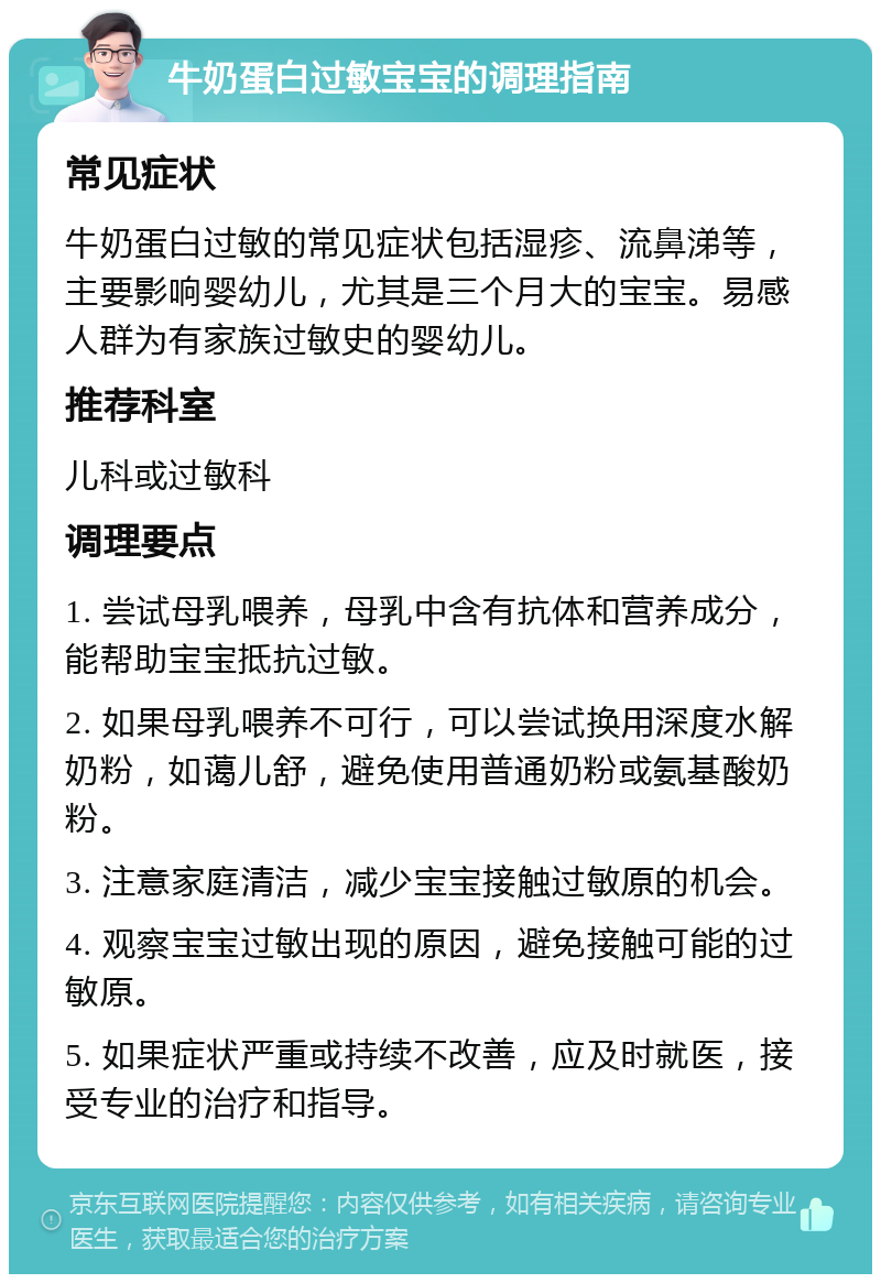 牛奶蛋白过敏宝宝的调理指南 常见症状 牛奶蛋白过敏的常见症状包括湿疹、流鼻涕等，主要影响婴幼儿，尤其是三个月大的宝宝。易感人群为有家族过敏史的婴幼儿。 推荐科室 儿科或过敏科 调理要点 1. 尝试母乳喂养，母乳中含有抗体和营养成分，能帮助宝宝抵抗过敏。 2. 如果母乳喂养不可行，可以尝试换用深度水解奶粉，如蔼儿舒，避免使用普通奶粉或氨基酸奶粉。 3. 注意家庭清洁，减少宝宝接触过敏原的机会。 4. 观察宝宝过敏出现的原因，避免接触可能的过敏原。 5. 如果症状严重或持续不改善，应及时就医，接受专业的治疗和指导。