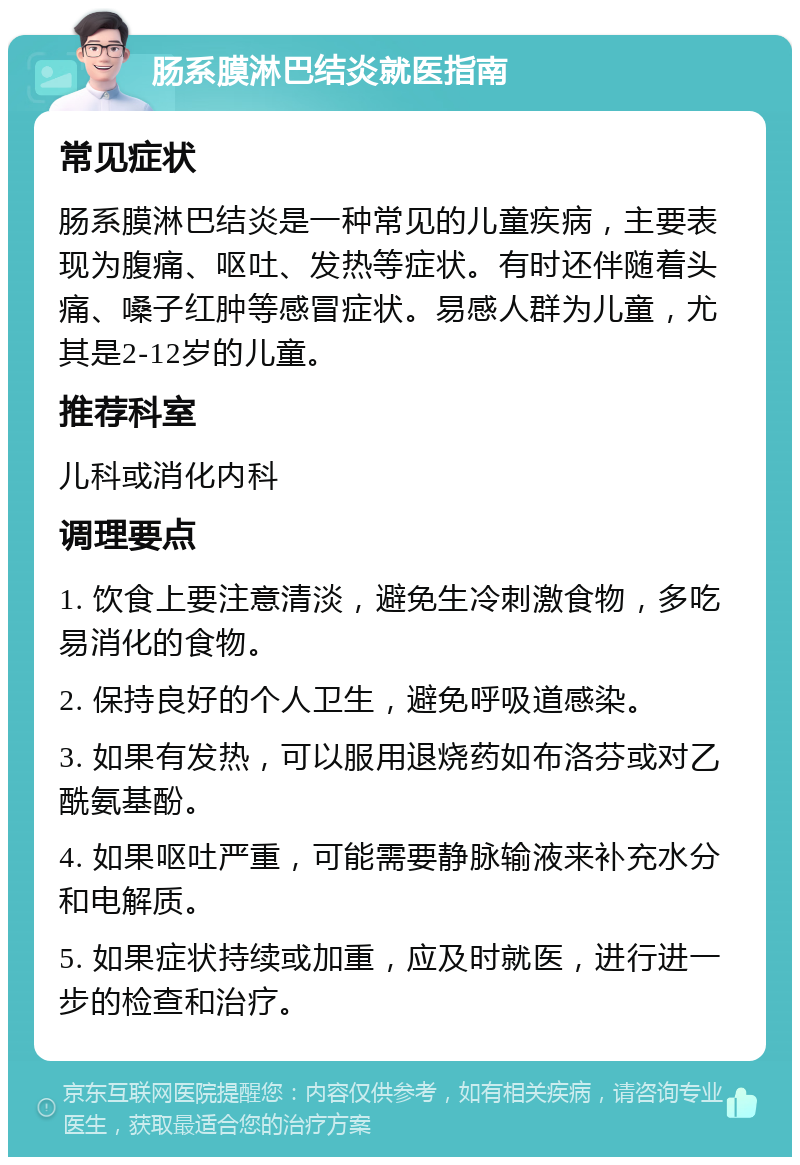 肠系膜淋巴结炎就医指南 常见症状 肠系膜淋巴结炎是一种常见的儿童疾病，主要表现为腹痛、呕吐、发热等症状。有时还伴随着头痛、嗓子红肿等感冒症状。易感人群为儿童，尤其是2-12岁的儿童。 推荐科室 儿科或消化内科 调理要点 1. 饮食上要注意清淡，避免生冷刺激食物，多吃易消化的食物。 2. 保持良好的个人卫生，避免呼吸道感染。 3. 如果有发热，可以服用退烧药如布洛芬或对乙酰氨基酚。 4. 如果呕吐严重，可能需要静脉输液来补充水分和电解质。 5. 如果症状持续或加重，应及时就医，进行进一步的检查和治疗。