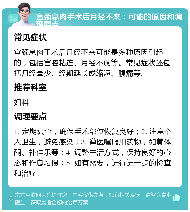 宫颈息肉手术后月经不来：可能的原因和调理要点 常见症状 宫颈息肉手术后月经不来可能是多种原因引起的，包括宫腔粘连、月经不调等。常见症状还包括月经量少、经期延长或缩短、腹痛等。 推荐科室 妇科 调理要点 1. 定期复查，确保手术部位恢复良好；2. 注意个人卫生，避免感染；3. 遵医嘱服用药物，如黄体酮、补佳乐等；4. 调整生活方式，保持良好的心态和作息习惯；5. 如有需要，进行进一步的检查和治疗。